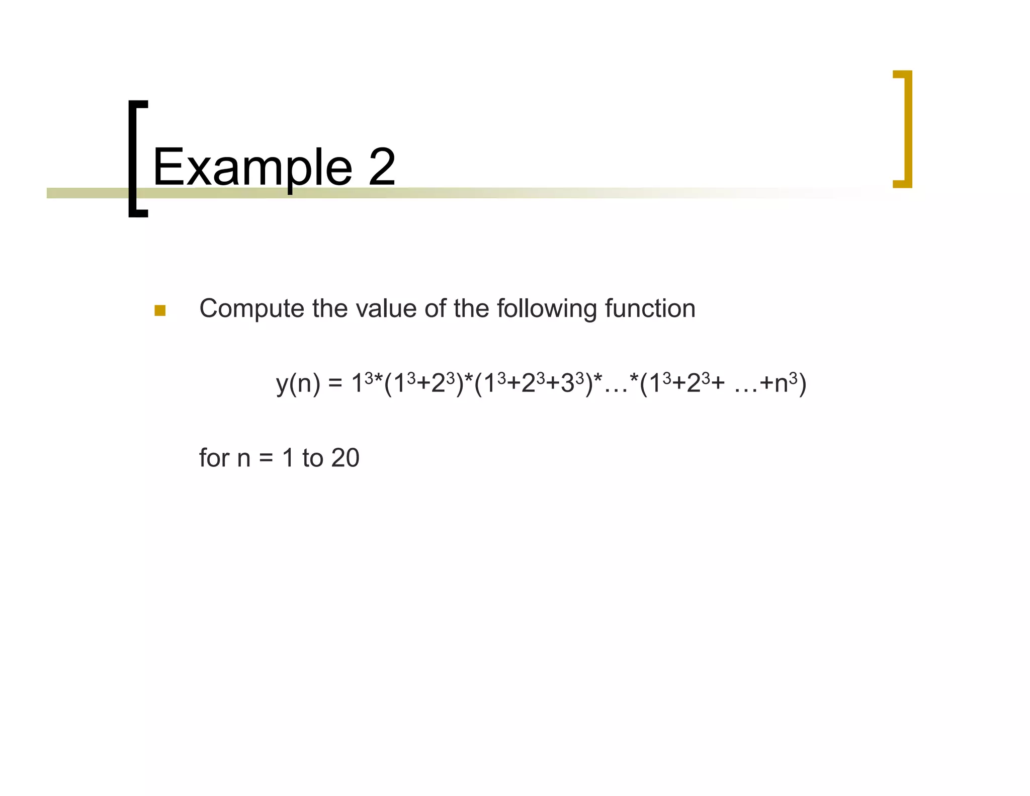 Example 2 
 Compute the value of the following function 
y(n) = 13*(13+23)*(13+23+33)*…*(13+23+ …+n3) 
for n = 1 to 20 
 