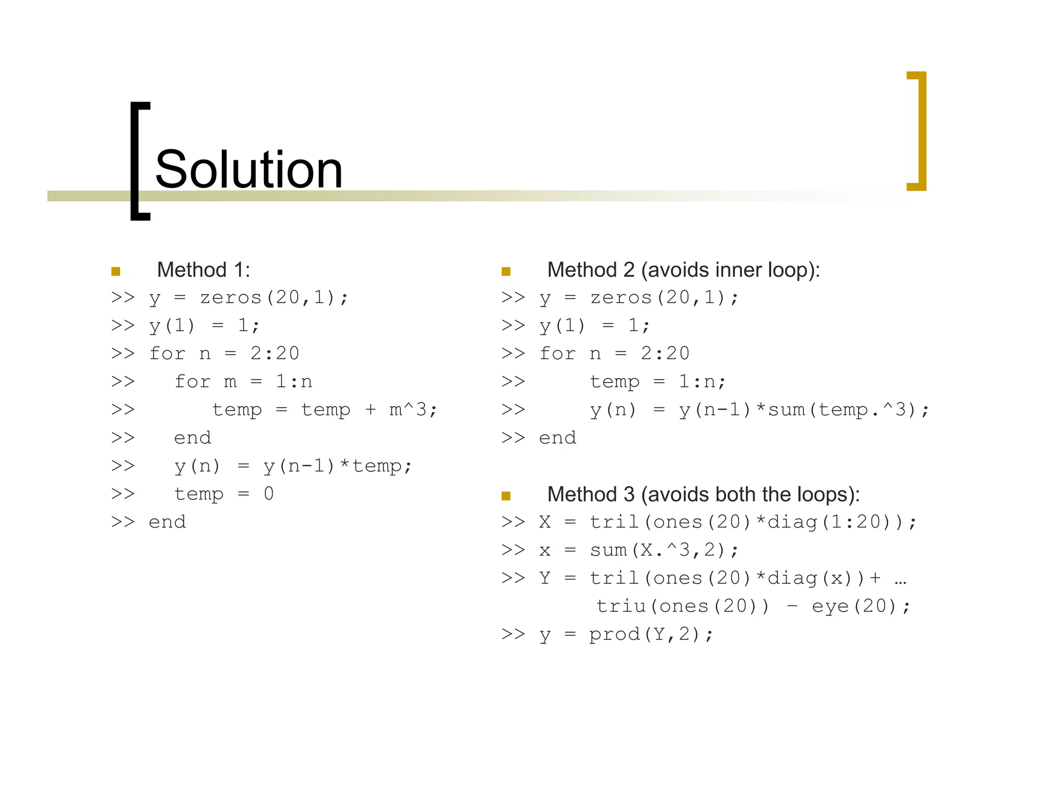 Solution 
 Method 1: 
>> y = zeros(20,1); 
>> y(1) = 1; 
>> for n = 2:20 
>> for m = 1:n 
>> temp = temp + m^3; 
>> end 
>> y(n) = y(n-1)*temp; 
>> temp = 0 
>> end 
 Method 2 (avoids inner loop): 
>> y = zeros(20,1); 
>> y(1) = 1; 
>> for n = 2:20 
>> temp = 1:n; 
>> y(n) = y(n-1)*sum(temp.^3); 
>> end 
 Method 3 (avoids both the loops): 
>> X = tril(ones(20)*diag(1:20)); 
>> x = sum(X.^3,2); 
>> Y = tril(ones(20)*diag(x))+ … 
triu(ones(20)) – eye(20); 
>> y = prod(Y,2); 
 