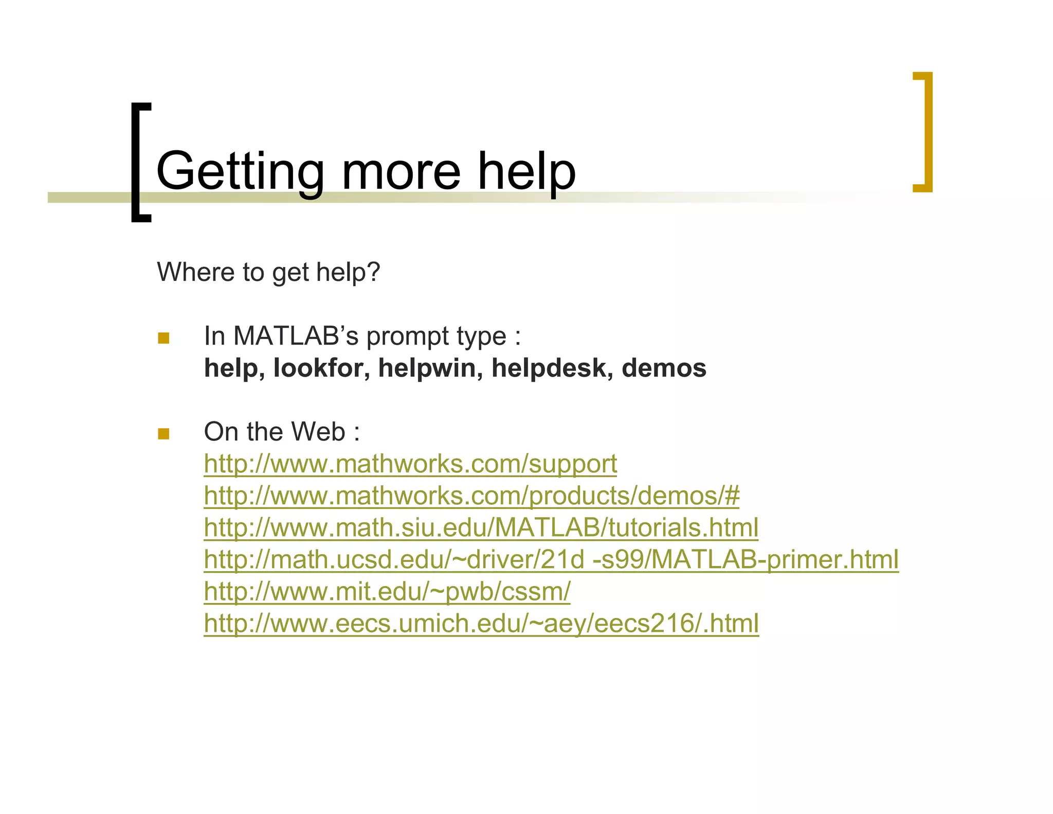 Getting more help 
Where to get help? 
 In MATLAB’s prompt type : 
help, lookfor, helpwin, helpdesk, demos 
 On the Web : 
http://www.mathworks.com/support 
http://www.mathworks.com/products/demos/# 
http://www.math.siu.edu/MATLAB/tutorials.html 
http://math.ucsd.edu/~driver/21d -s99/MATLAB-primer.html 
http://www.mit.edu/~pwb/cssm/ 
http://www.eecs.umich.edu/~aey/eecs216/.html 
