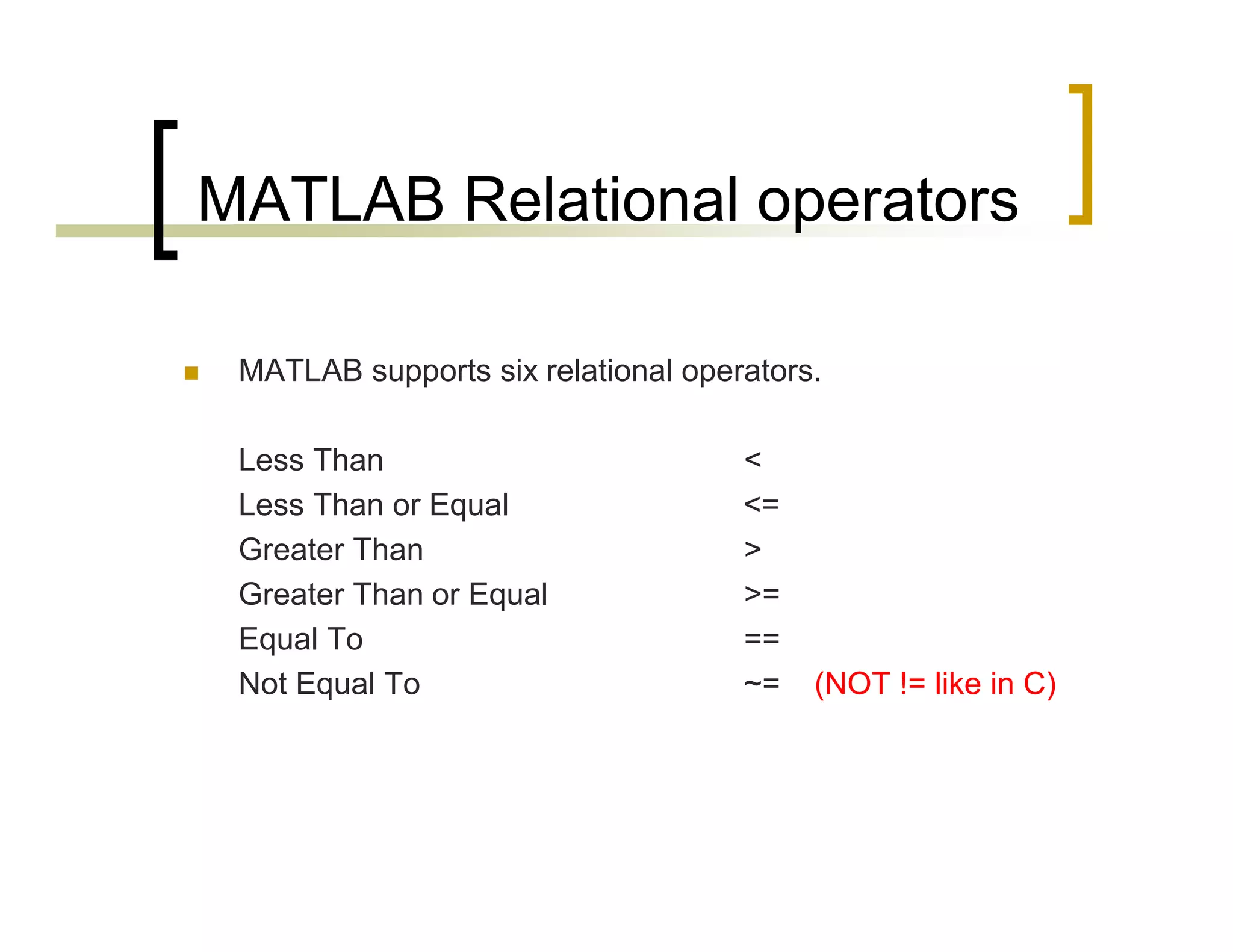 MATLAB Relational operators 
 MATLAB supports six relational operators. 
Less Than < 
Less Than or Equal <= 
Greater Than > 
Greater Than or Equal >= 
Equal To == 
Not Equal To ~= (NOT != like in C) 
 