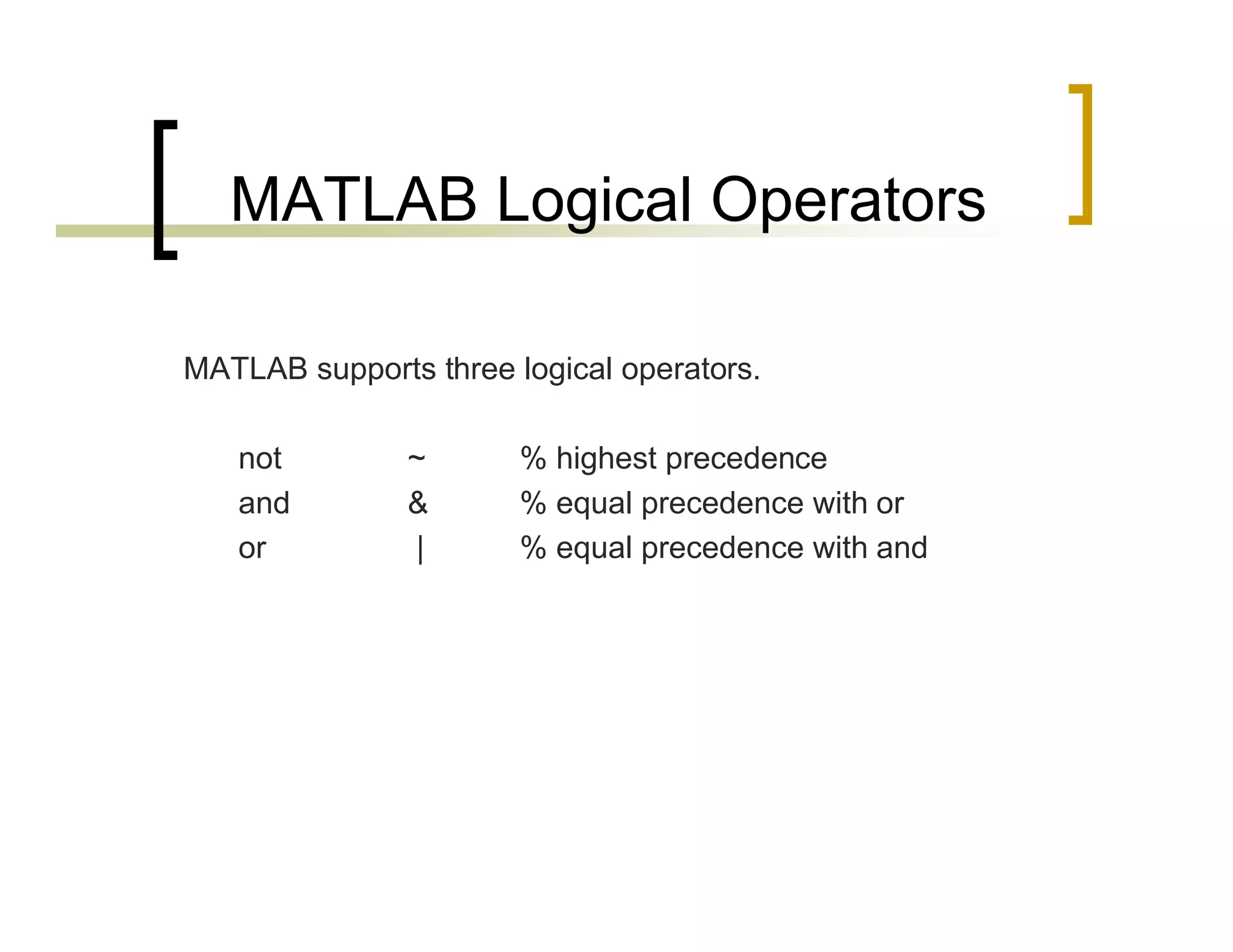 MATLAB Logical Operators 
MATLAB supports three logical operators. 
not ~ % highest precedence 
and & % equal precedence with or 
or | % equal precedence with and 
 