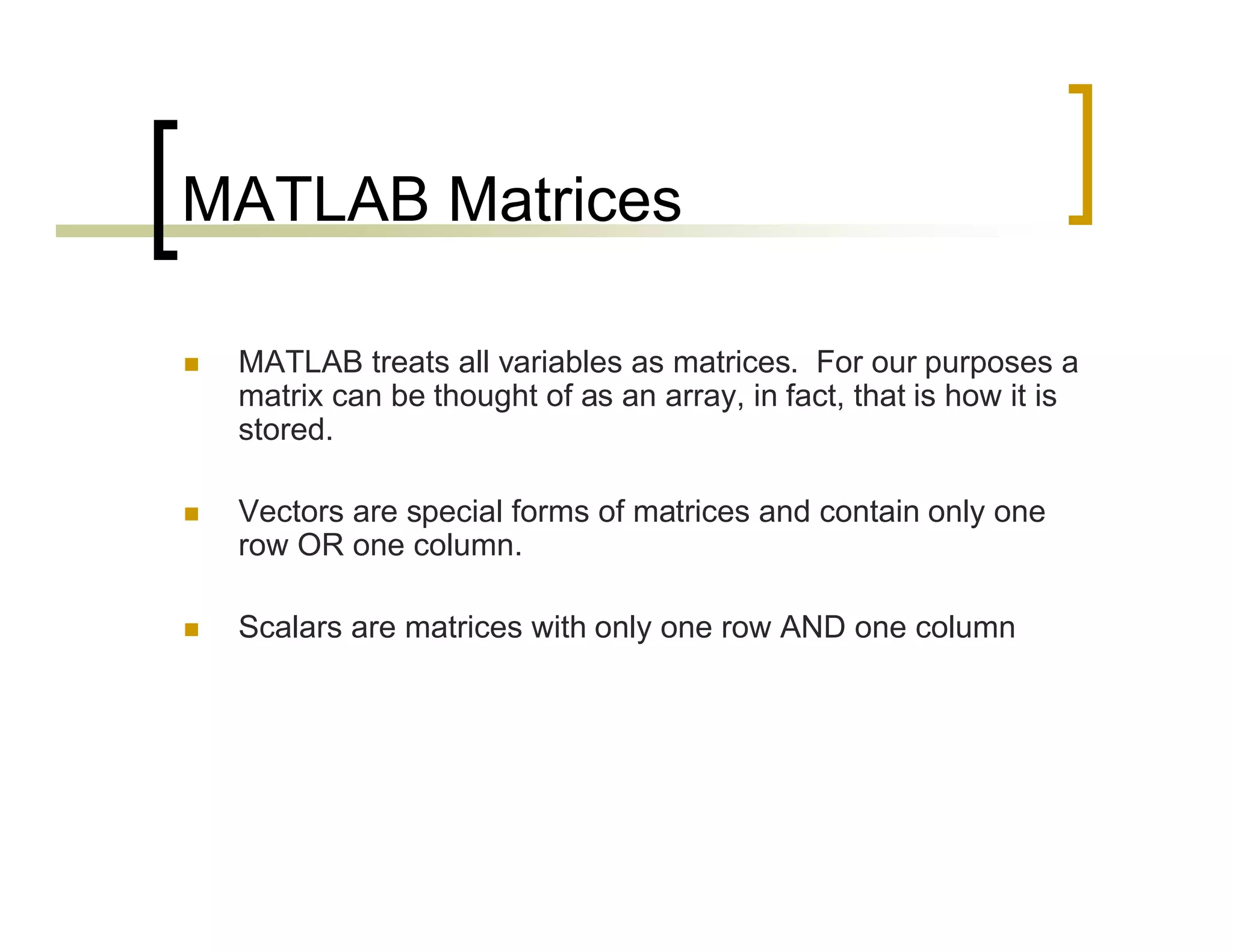 MATLAB Matrices 
 MATLAB treats all variables as matrices. For our purposes a 
matrix can be thought of as an array, in fact, that is how it is 
stored. 
 Vectors are special forms of matrices and contain only one 
row OR one column. 
 Scalars are matrices with only one row AND one column 
 