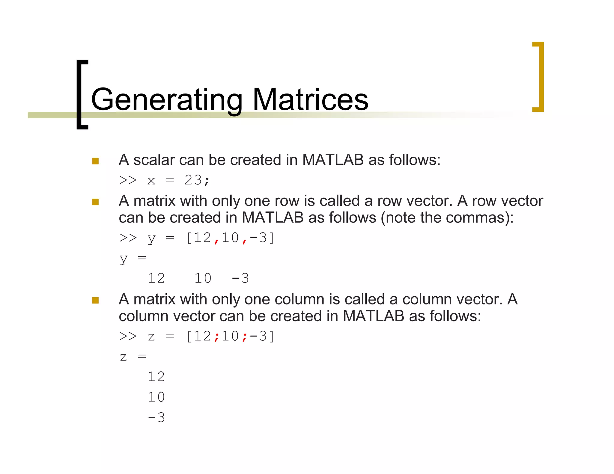 Generating Matrices 
 A scalar can be created in MATLAB as follows: 
>> x = 23; 
 A matrix with only one row is called a row vector. A row vector 
can be created in MATLAB as follows (note the commas): 
>> y = [12,10,-3] 
y = 
12 10 -3 
 A matrix with only one column is called a column vector. A 
column vector can be created in MATLAB as follows: 
>> z = [12;10;-3] 
z = 
12 
10 
-3 
 