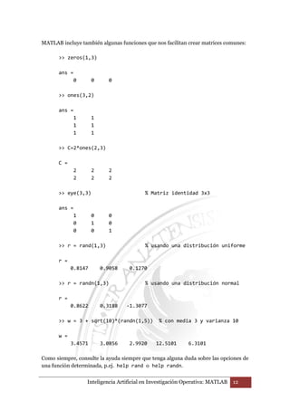 MATLAB incluye también algunas funciones que nos facilitan crear matrices comunes: 
 zeros(1,3) 
Inteligencia Artificial en Investigación Operativa: MATLAB 12 
ans = 
0 0 0 
 ones(3,2) 
ans = 
1 1 
1 1 
1 1 
 C=2*ones(2,3) 
C = 
2 2 2 
2 2 2 
 eye(3,3) % Matriz identidad 3x3 
ans = 
1 0 0 
0 1 0 
0 0 1 
 r = rand(1,3) % usando una distribución uniforme 
r = 
0.8147 0.9058 0.1270 
 r = randn(1,3) % usando una distribución normal 
r = 
0.8622 0.3188 -1.3077 
 w = 3 + sqrt(10)*(randn(1,5)) % con media 3 y varianza 10 
w = 
3.4571 3.0856 2.9920 12.5101 6.3101 
Como siempre, consulte la ayuda siempre que tenga alguna duda sobre las opciones de 
una función determinada, p.ej. help rand o help randn. 
 
