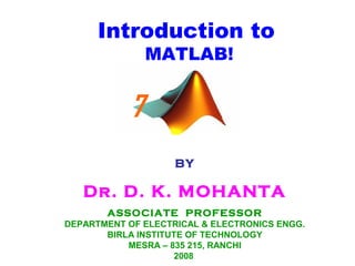 Introduction to
MATLAB!
BY
Dr. D. K. MOHANTA
ASSOCIATE PROFESSOR
DEPARTMENT OF ELECTRICAL & ELECTRONICS ENGG.
BIRLA INSTITUTE OF TECHNOLOGY
MESRA – 835 215, RANCHI
2008
7
 