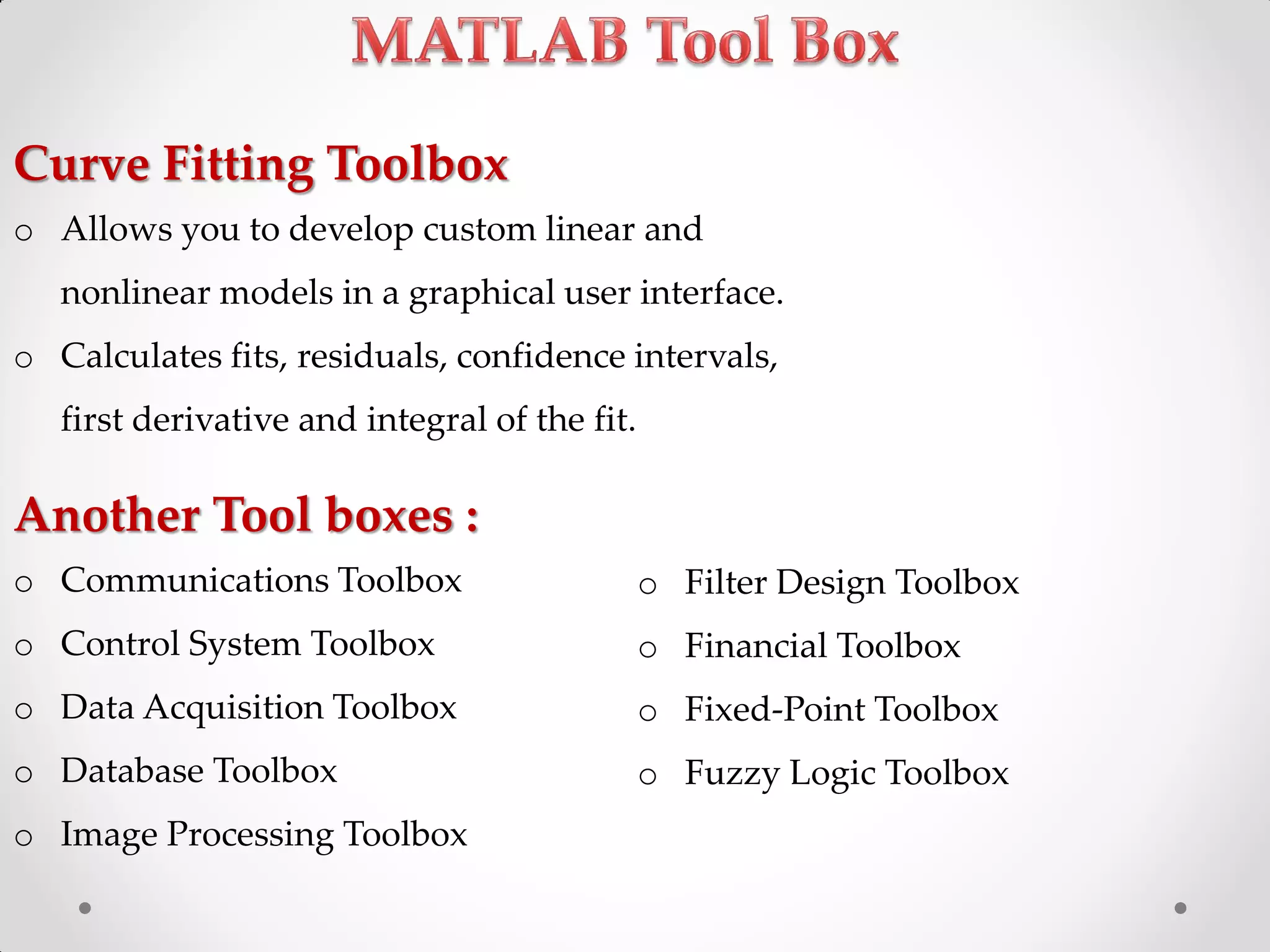 Curve Fitting Toolbox
o Allows you to develop custom linear and
nonlinear models in a graphical user interface.
o Calculates fits, residuals, confidence intervals,
first derivative and integral of the fit.
Another Tool boxes :
o Communications Toolbox
o Control System Toolbox
o Data Acquisition Toolbox
o Database Toolbox
o Image Processing Toolbox
o Filter Design Toolbox
o Financial Toolbox
o Fixed-Point Toolbox
o Fuzzy Logic Toolbox
 