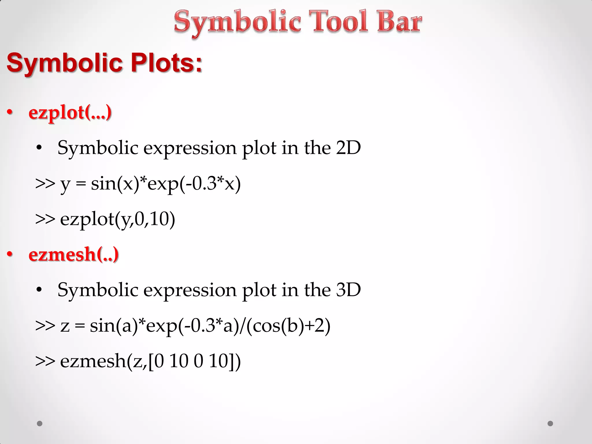 Symbolic Plots:
• ezplot(...)
• Symbolic expression plot in the 2D
>> y = sin(x)*exp(-0.3*x)
>> ezplot(y,0,10)
• ezmesh(..)
• Symbolic expression plot in the 3D
>> z = sin(a)*exp(-0.3*a)/(cos(b)+2)
>> ezmesh(z,[0 10 0 10])
 