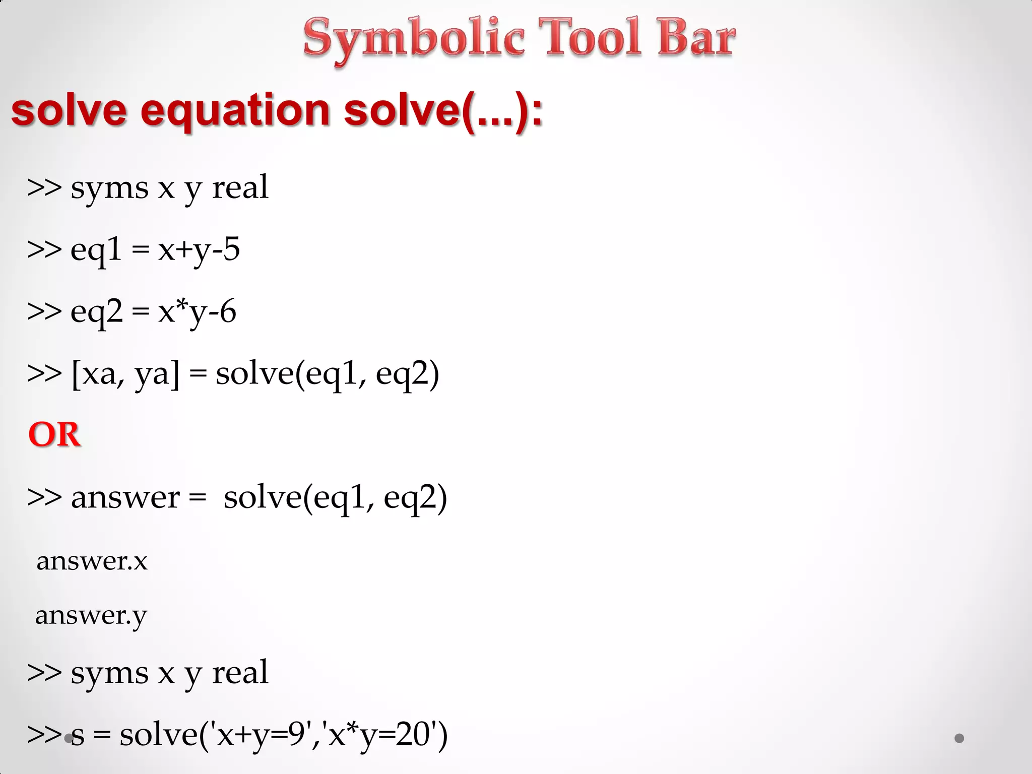 solve equation solve(...):
>> syms x y real
>> eq1 = x+y-5
>> eq2 = x*y-6
>> [xa, ya] = solve(eq1, eq2)
OR
>> answer = solve(eq1, eq2)
answer.x
answer.y
>> syms x y real
>> s = solve('x+y=9','x*y=20')
 