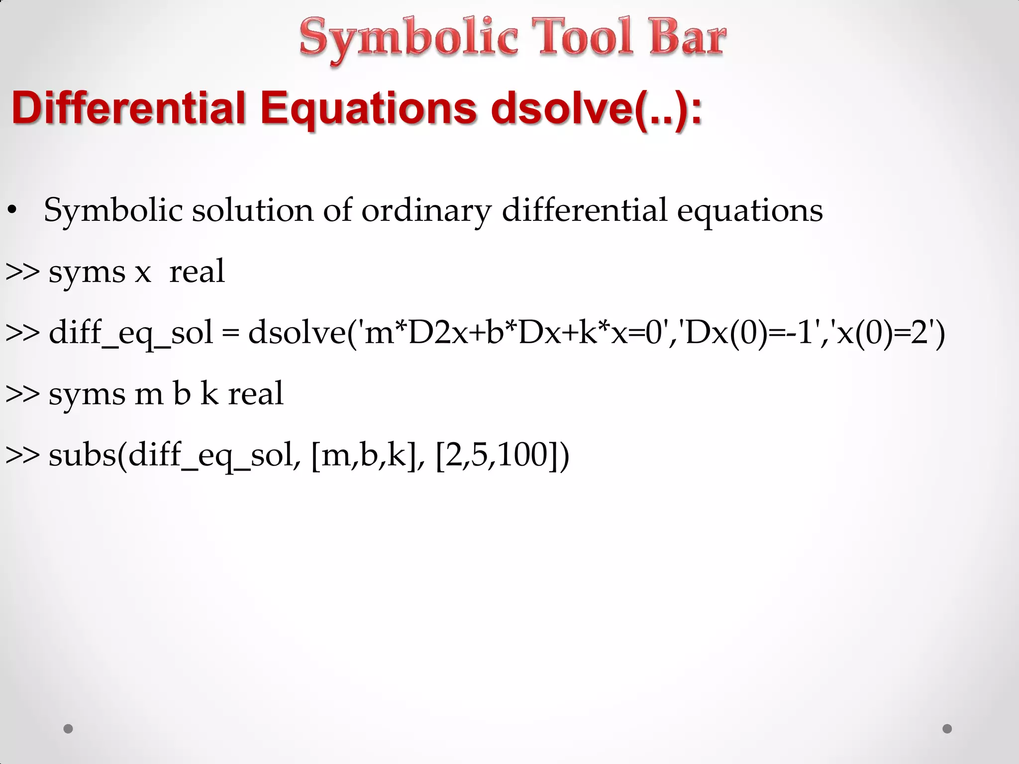 Differential Equations dsolve(..):
• Symbolic solution of ordinary differential equations
>> syms x real
>> diff_eq_sol = dsolve('m*D2x+b*Dx+k*x=0','Dx(0)=-1','x(0)=2')
>> syms m b k real
>> subs(diff_eq_sol, [m,b,k], [2,5,100])
 