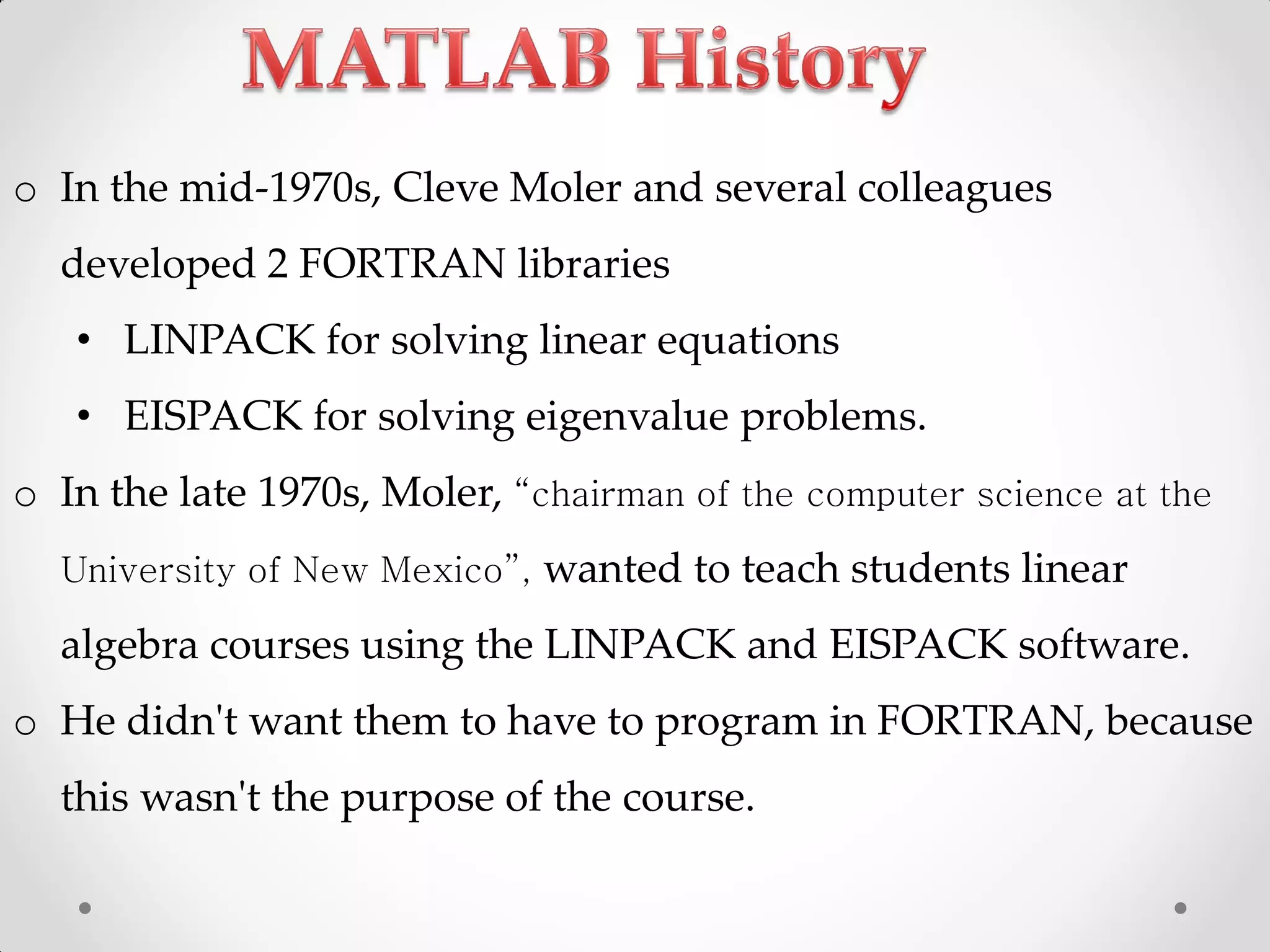 o In the mid-1970s, Cleve Moler and several colleagues
developed 2 FORTRAN libraries
• LINPACK for solving linear equations
• EISPACK for solving eigenvalue problems.
o In the late 1970s, Moler, “chairman of the computer science at the
University of New Mexico”, wanted to teach students linear
algebra courses using the LINPACK and EISPACK software.
o He didn't want them to have to program in FORTRAN, because
this wasn't the purpose of the course.
 