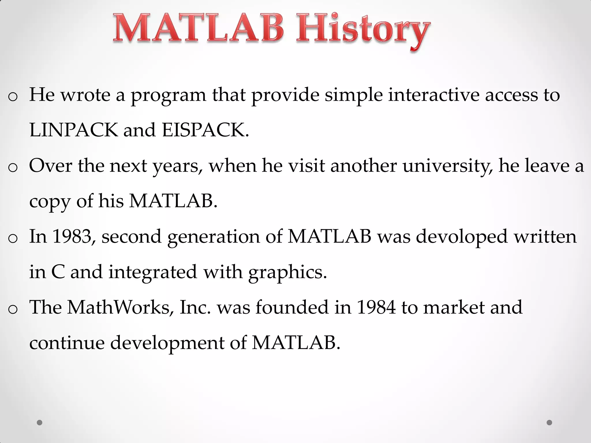 o He wrote a program that provide simple interactive access to
LINPACK and EISPACK.
o Over the next years, when he visit another university, he leave a
copy of his MATLAB.
o In 1983, second generation of MATLAB was devoloped written
in C and integrated with graphics.
o The MathWorks, Inc. was founded in 1984 to market and
continue development of MATLAB.
 