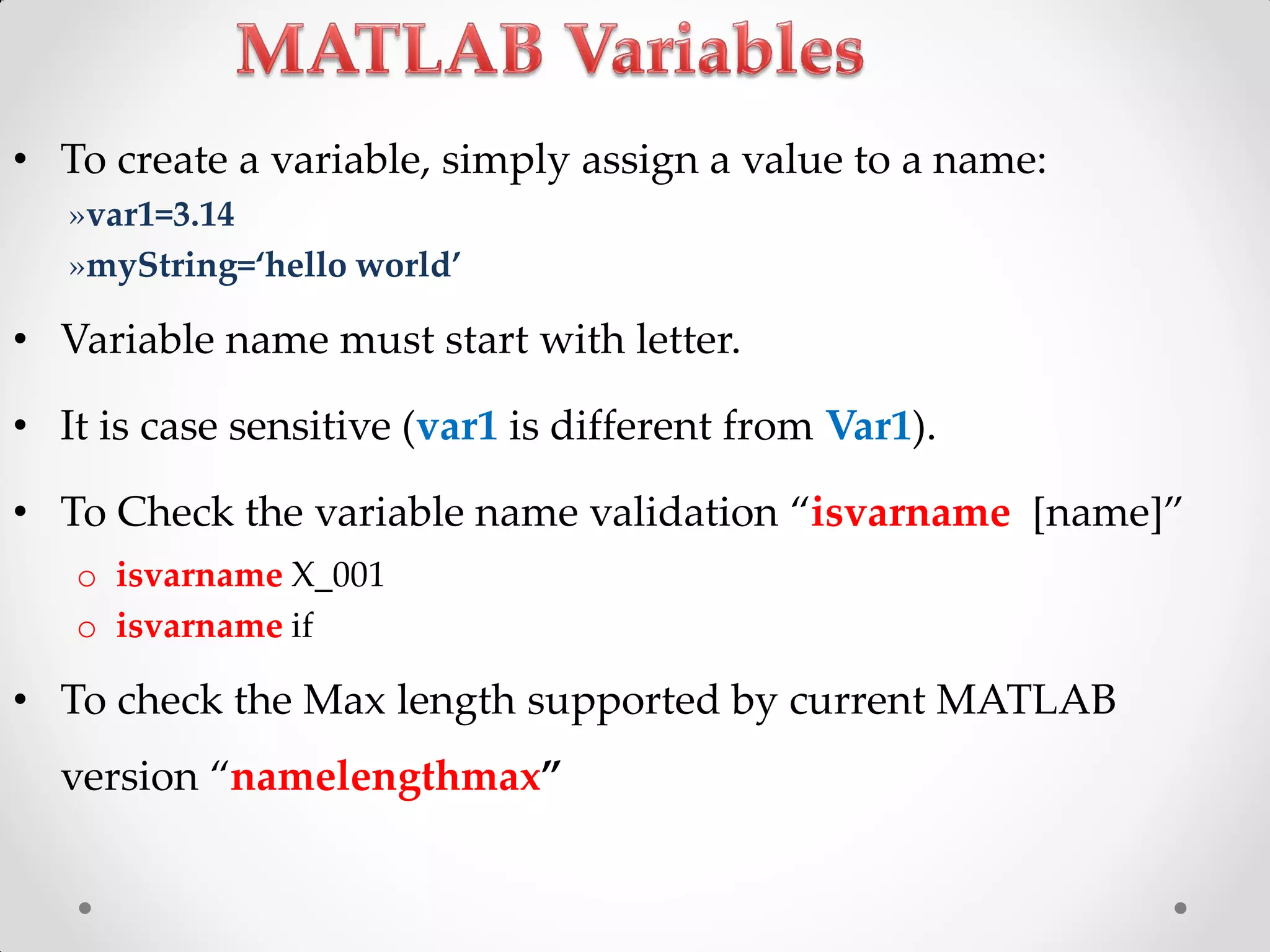 • To create a variable, simply assign a value to a name:
»var1=3.14
»myString=‘hello world’
• Variable name must start with letter.
• It is case sensitive (var1 is different from Var1).
• To Check the variable name validation ‚isvarname *name+‛
o isvarname X_001
o isvarname if
• To check the Max length supported by current MATLAB
version ‚namelengthmax‛
 