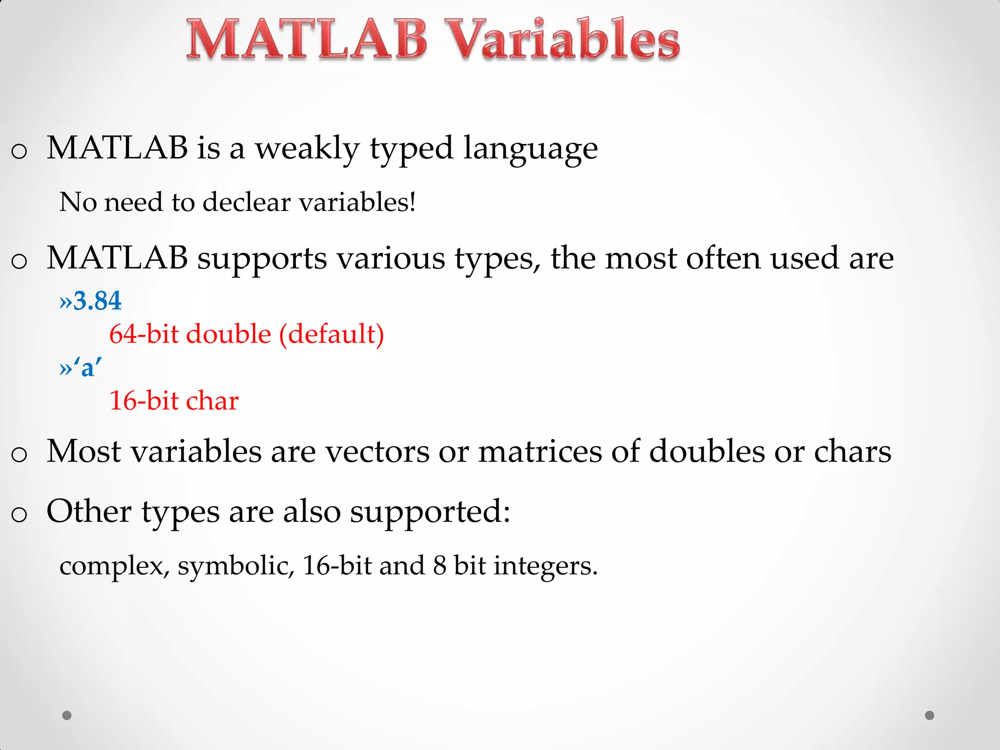 o MATLAB is a weakly typed language
No need to declear variables!
o MATLAB supports various types, the most often used are
»3.84
64-bit double (default)
»‘a’
16-bit char
o Most variables are vectors or matrices of doubles or chars
o Other types are also supported:
complex, symbolic, 16-bit and 8 bit integers.
 