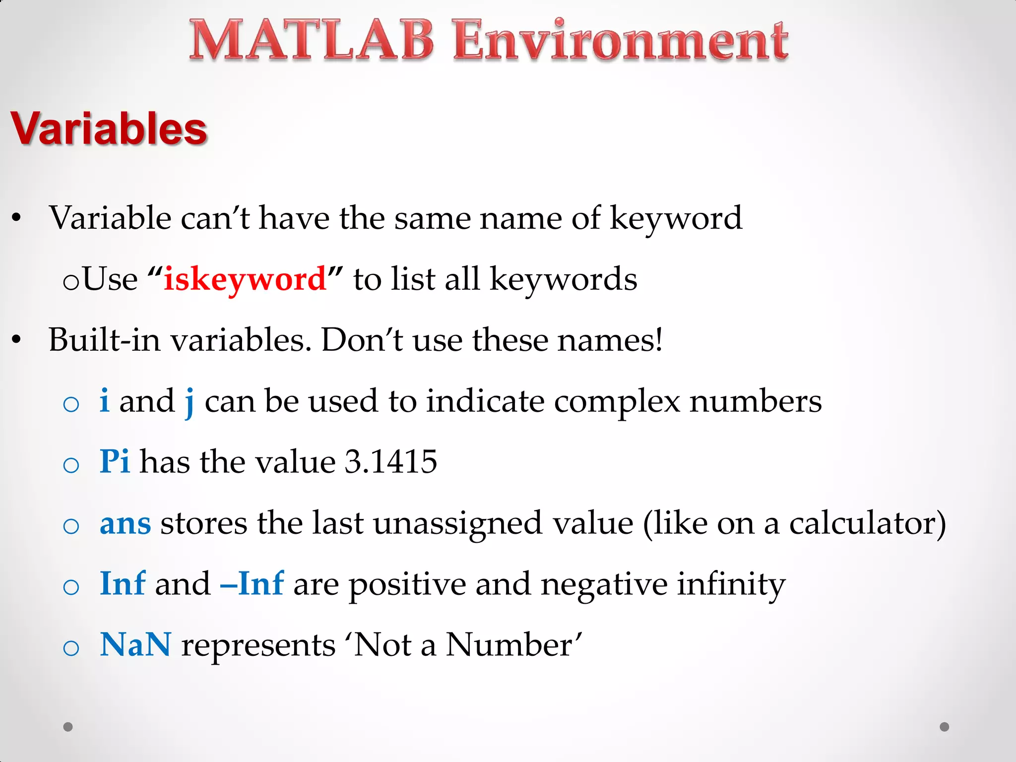• Variable can’t have the same name of keyword
oUse ‚iskeyword‛ to list all keywords
• Built-in variables. Don’t use these names!
o i and j can be used to indicate complex numbers
o Pi has the value 3.1415
o ans stores the last unassigned value (like on a calculator)
o Inf and –Inf are positive and negative infinity
o NaN represents ‘Not a Number’
Variables
 