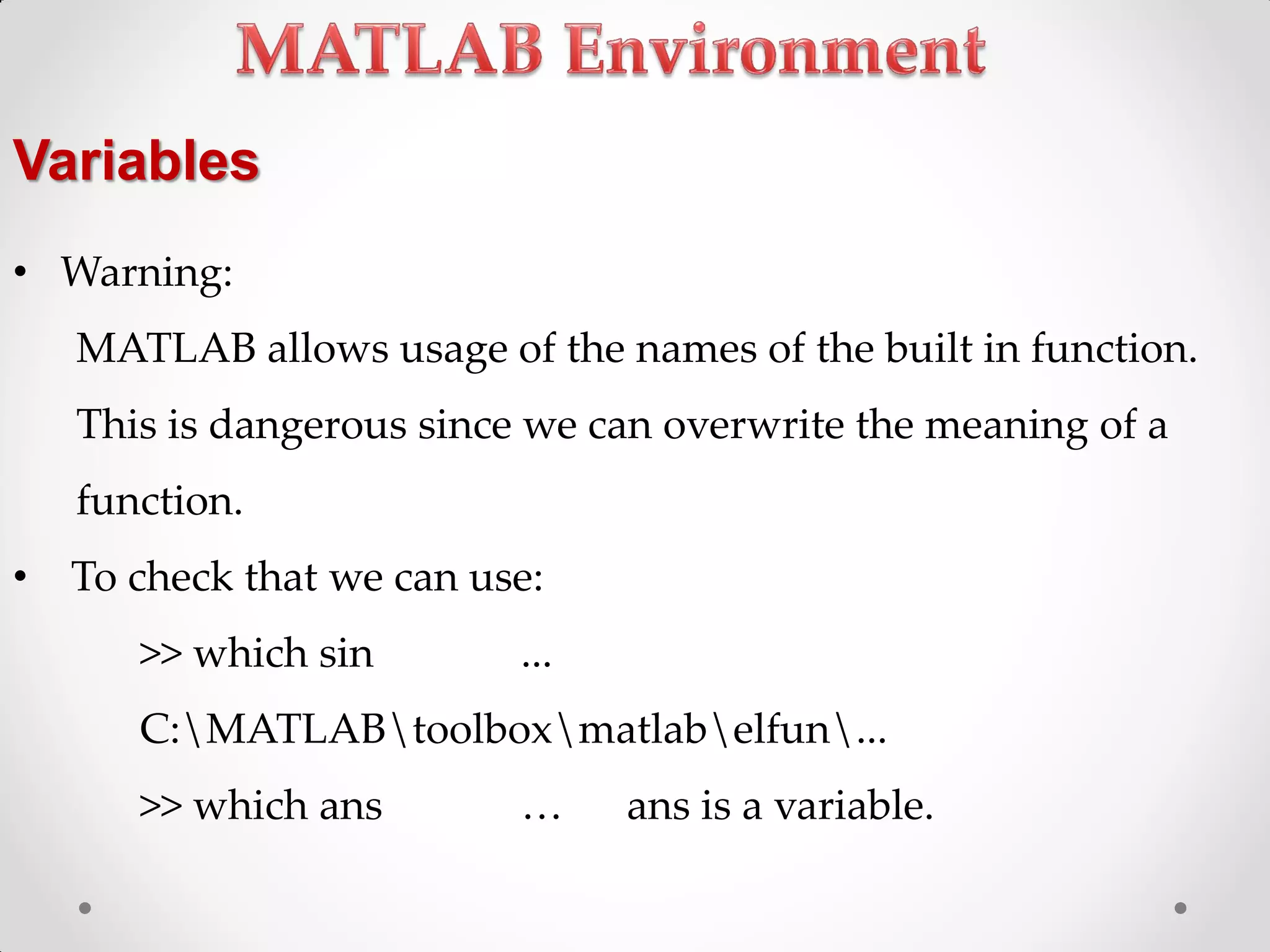 • Warning:
MATLAB allows usage of the names of the built in function.
This is dangerous since we can overwrite the meaning of a
function.
• To check that we can use:
>> which sin ...
C:MATLABtoolboxmatlabelfun...
>> which ans < ans is a variable.
Variables
 