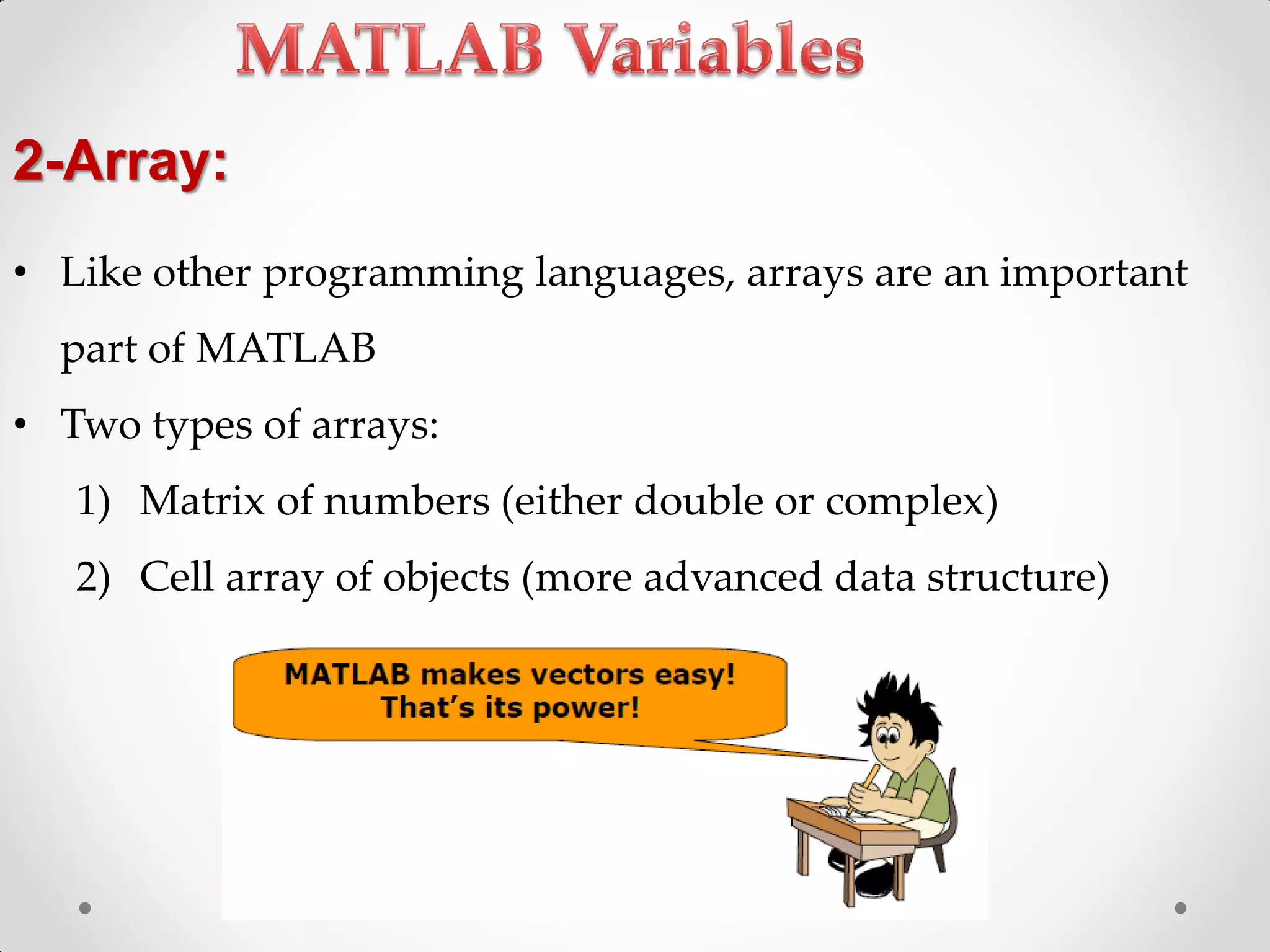 • Like other programming languages, arrays are an important
part of MATLAB
• Two types of arrays:
1) Matrix of numbers (either double or complex)
2) Cell array of objects (more advanced data structure)
2-Array:
 