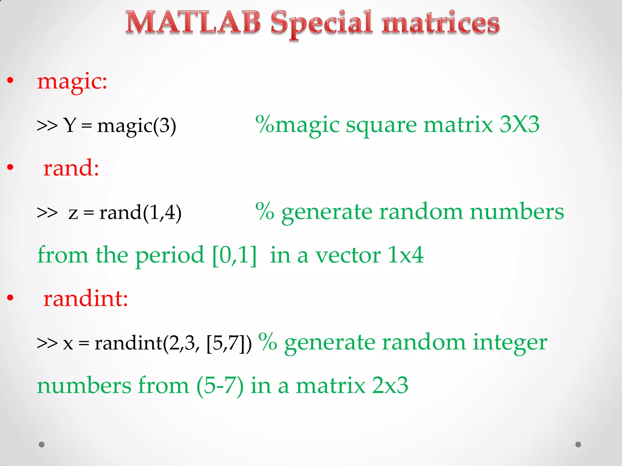 • magic:
>> Y = magic(3) %magic square matrix 3X3
• rand:
>> z = rand(1,4) % generate random numbers
from the period [0,1] in a vector 1x4
• randint:
>> x = randint(2,3, [5,7]) % generate random integer
numbers from (5-7) in a matrix 2x3
 