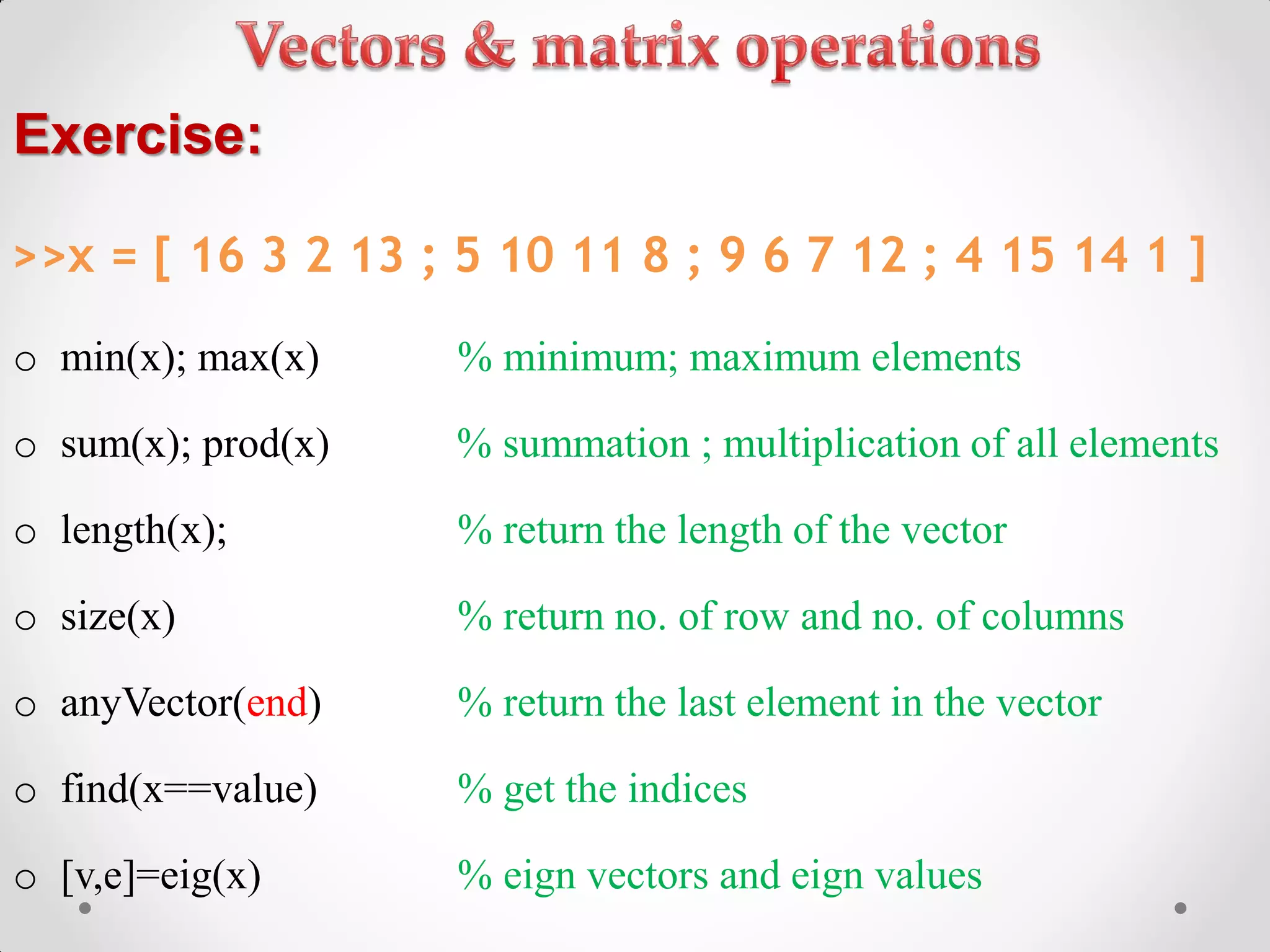 o min(x); max(x) % minimum; maximum elements
o sum(x); prod(x) % summation ; multiplication of all elements
o length(x); % return the length of the vector
o size(x) % return no. of row and no. of columns
o anyVector(end) % return the last element in the vector
o find(x==value) % get the indices
o [v,e]=eig(x) % eign vectors and eign values
Exercise:
>>x = [ 16 3 2 13 ; 5 10 11 8 ; 9 6 7 12 ; 4 15 14 1 ]
 