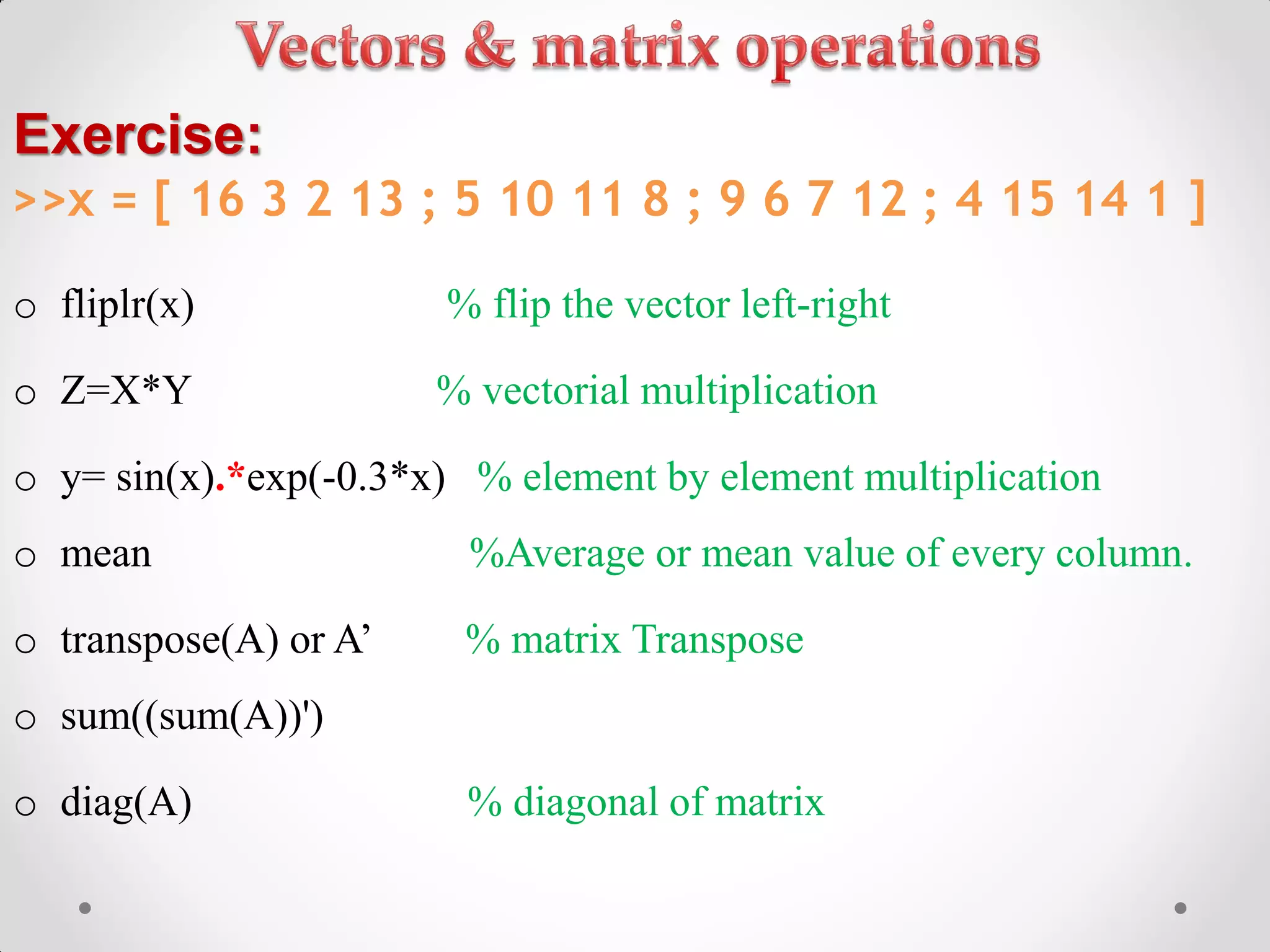 o fliplr(x) % flip the vector left-right
o Z=X*Y % vectorial multiplication
o y= sin(x).*exp(-0.3*x) % element by element multiplication
o mean %Average or mean value of every column.
o transpose(A) or A’ % matrix Transpose
o sum((sum(A))')
o diag(A) % diagonal of matrix
Exercise:
>>x = [ 16 3 2 13 ; 5 10 11 8 ; 9 6 7 12 ; 4 15 14 1 ]
 