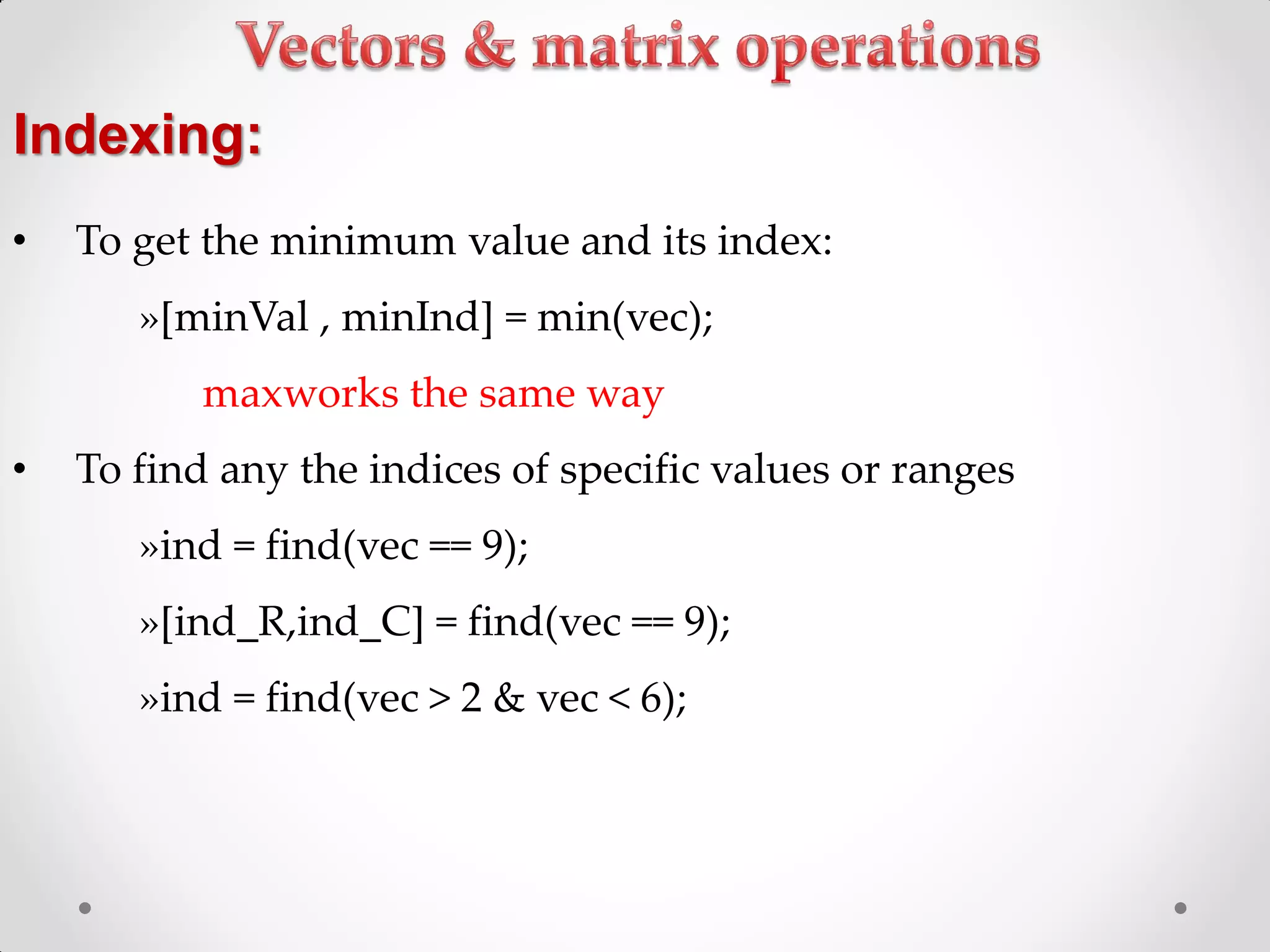 • To get the minimum value and its index:
»[minVal , minInd] = min(vec);
maxworks the same way
• To find any the indices of specific values or ranges
»ind = find(vec == 9);
»[ind_R,ind_C] = find(vec == 9);
»ind = find(vec > 2 & vec < 6);
Indexing:
 