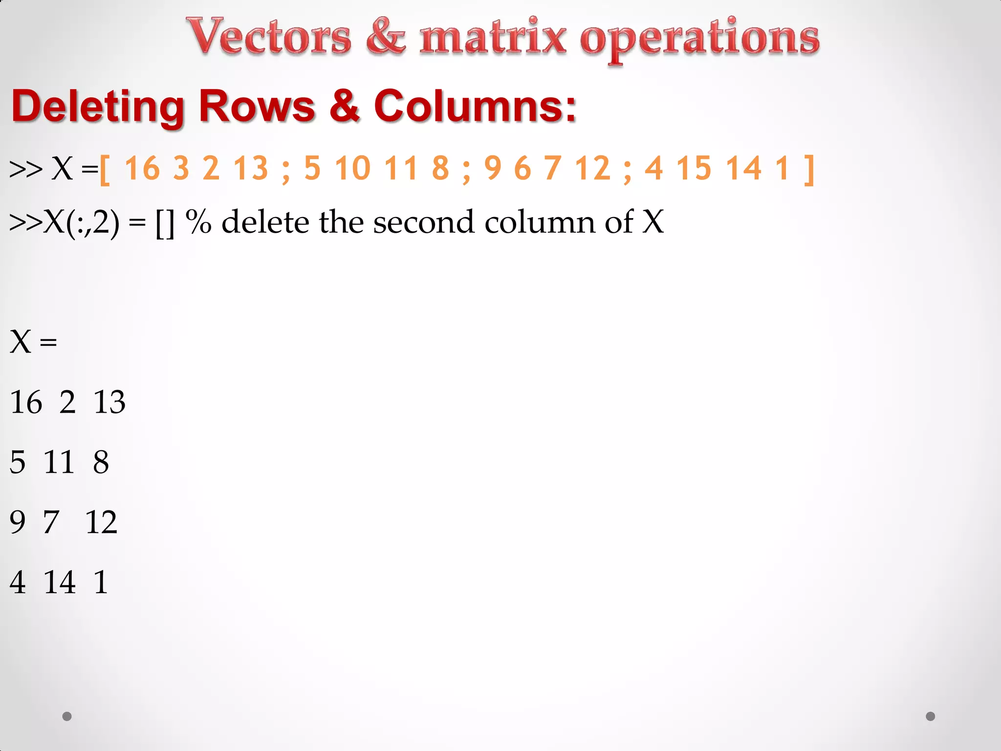 >> X =[ 16 3 2 13 ; 5 10 11 8 ; 9 6 7 12 ; 4 15 14 1 ]
>>X(:,2) = [] % delete the second column of X
X =
16 2 13
5 11 8
9 7 12
4 14 1
Deleting Rows & Columns:
 