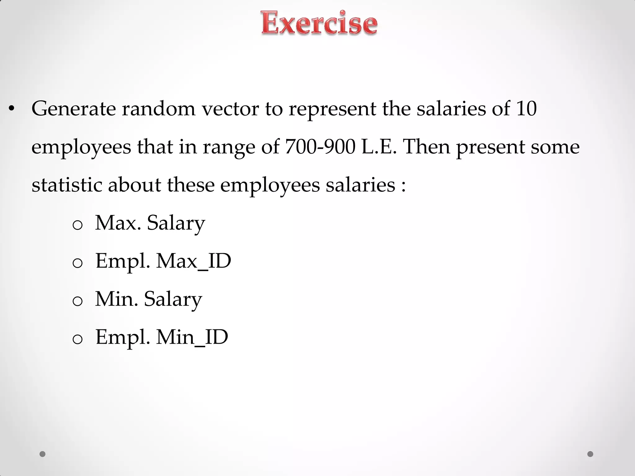 • Generate random vector to represent the salaries of 10
employees that in range of 700-900 L.E. Then present some
statistic about these employees salaries :
o Max. Salary
o Empl. Max_ID
o Min. Salary
o Empl. Min_ID
 