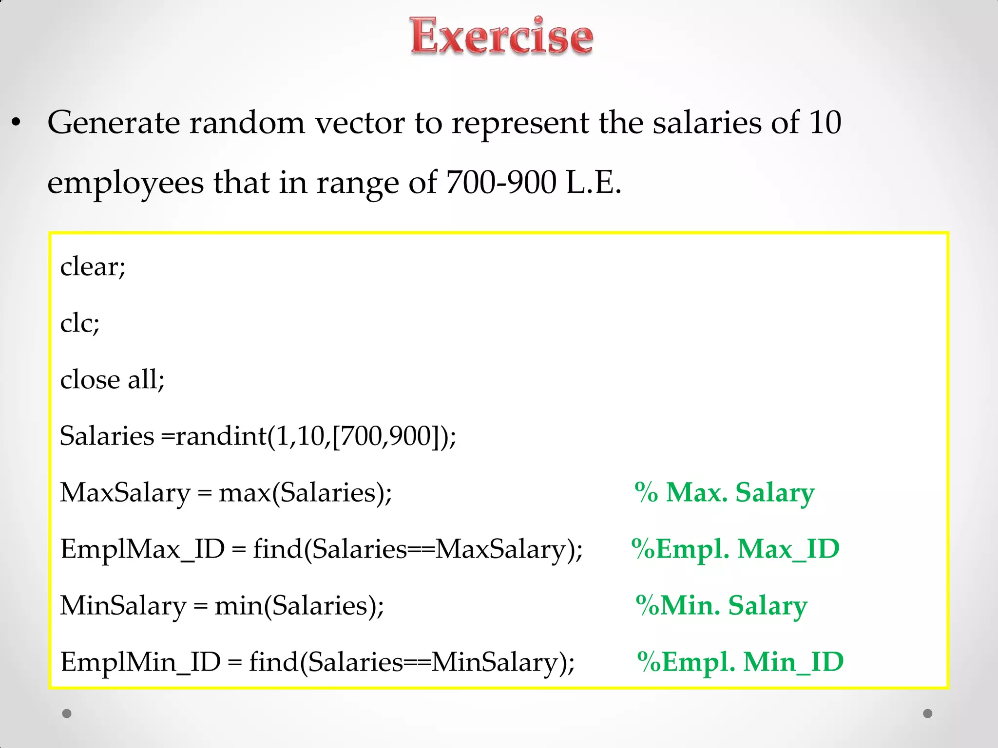 • Generate random vector to represent the salaries of 10
employees that in range of 700-900 L.E.
clear;
clc;
close all;
Salaries =randint(1,10,[700,900]);
MaxSalary = max(Salaries); % Max. Salary
EmplMax_ID = find(Salaries==MaxSalary); %Empl. Max_ID
MinSalary = min(Salaries); %Min. Salary
EmplMin_ID = find(Salaries==MinSalary); %Empl. Min_ID
 