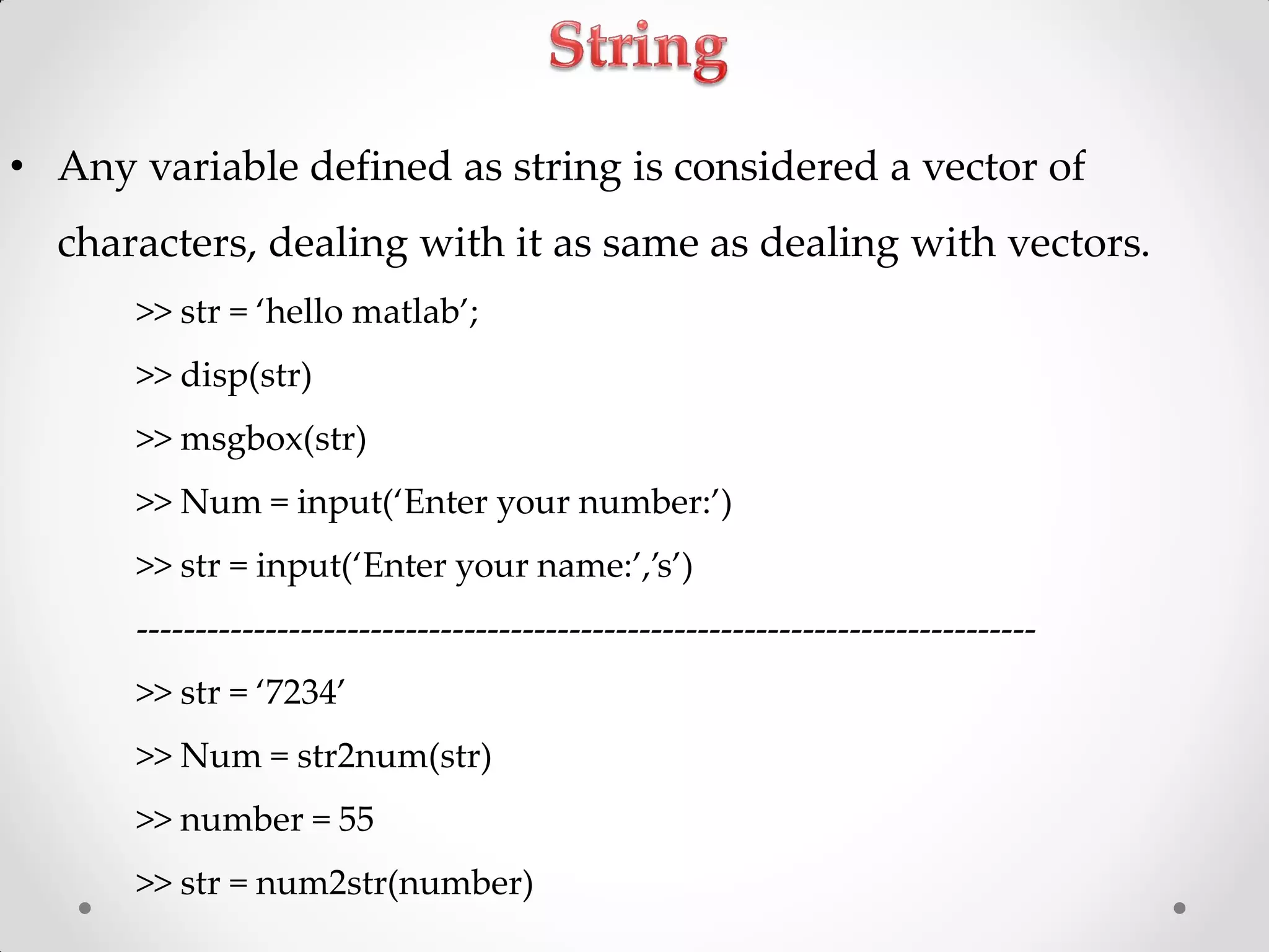 • Any variable defined as string is considered a vector of
characters, dealing with it as same as dealing with vectors.
>> str = ‘hello matlab’;
>> disp(str)
>> msgbox(str)
>> Num = input(‘Enter your number:’)
>> str = input(‘Enter your name:’,’s’)
-----------------------------------------------------------------------------
>> str = ‘7234’
>> Num = str2num(str)
>> number = 55
>> str = num2str(number)
 