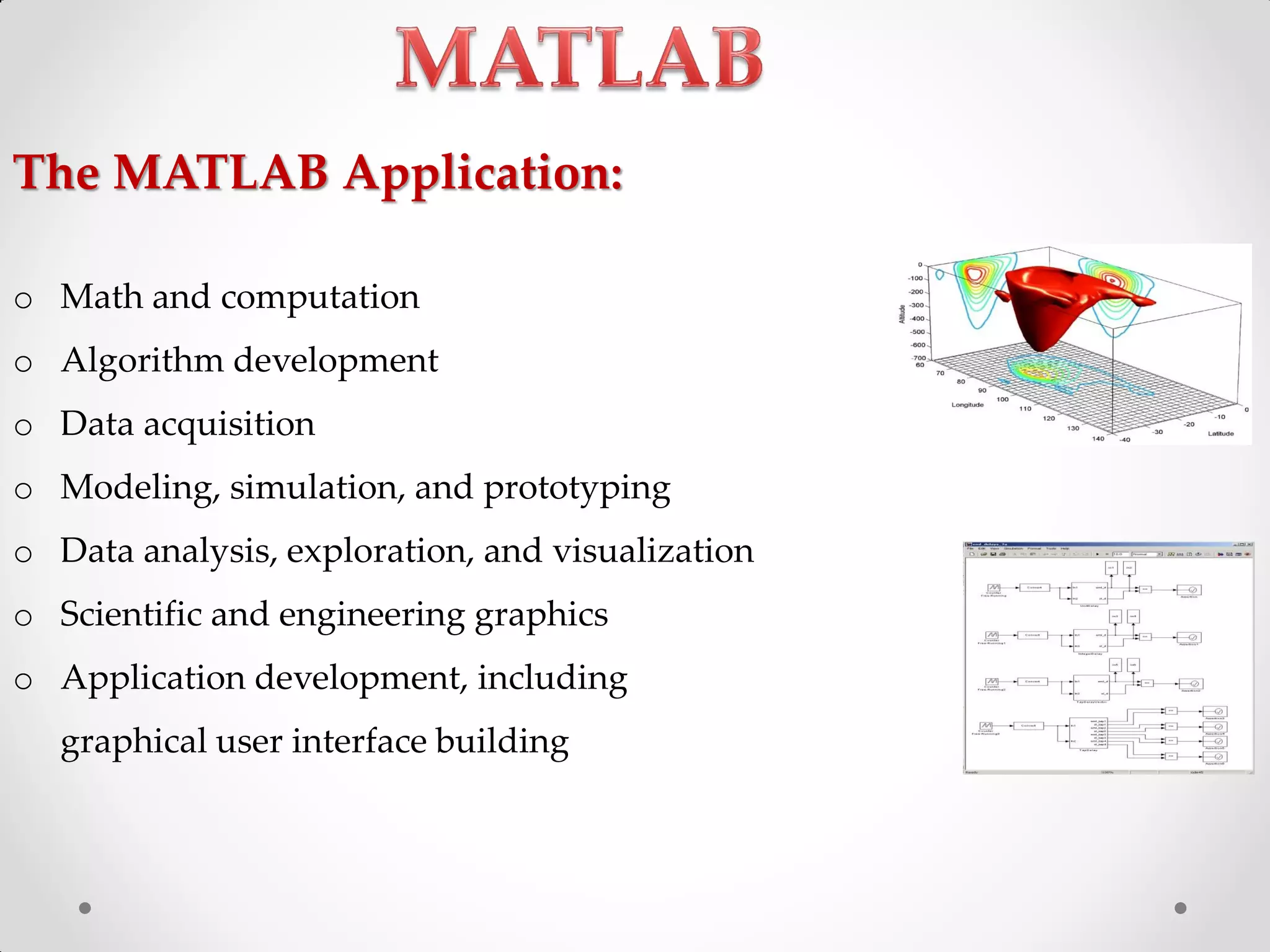 o Math and computation
o Algorithm development
o Data acquisition
o Modeling, simulation, and prototyping
o Data analysis, exploration, and visualization
o Scientific and engineering graphics
o Application development, including
graphical user interface building
The MATLAB Application:
 
