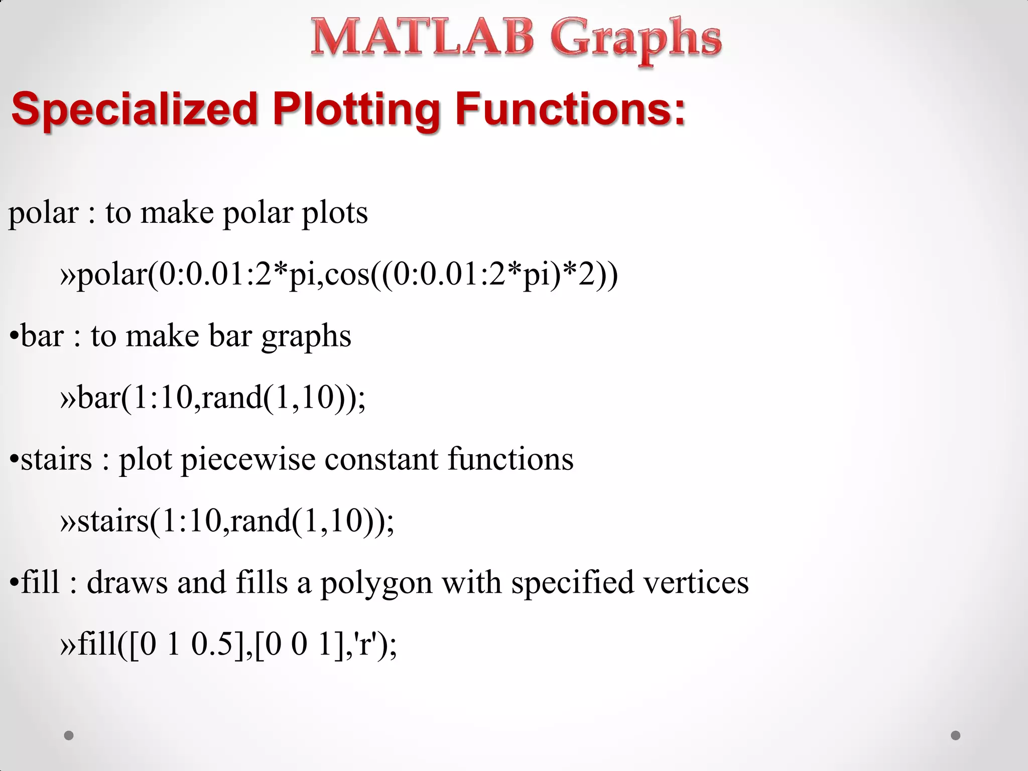 Specialized Plotting Functions:
polar : to make polar plots
»polar(0:0.01:2*pi,cos((0:0.01:2*pi)*2))
•bar : to make bar graphs
»bar(1:10,rand(1,10));
•stairs : plot piecewise constant functions
»stairs(1:10,rand(1,10));
•fill : draws and fills a polygon with specified vertices
»fill([0 1 0.5],[0 0 1],'r');
 