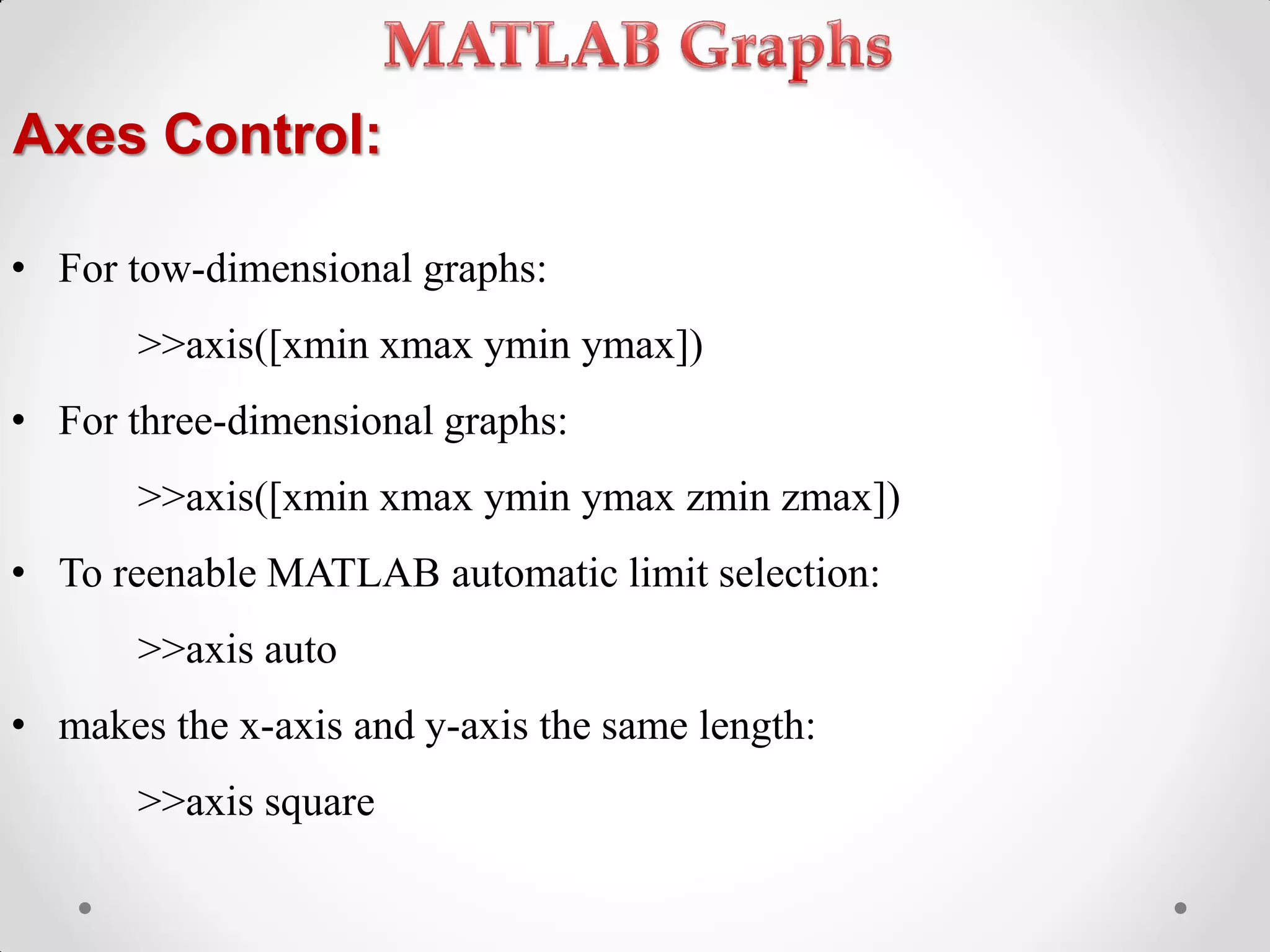 Axes Control:
• For tow-dimensional graphs:
>>axis([xmin xmax ymin ymax])
• For three-dimensional graphs:
>>axis([xmin xmax ymin ymax zmin zmax])
• To reenable MATLAB automatic limit selection:
>>axis auto
• makes the x-axis and y-axis the same length:
>>axis square
 