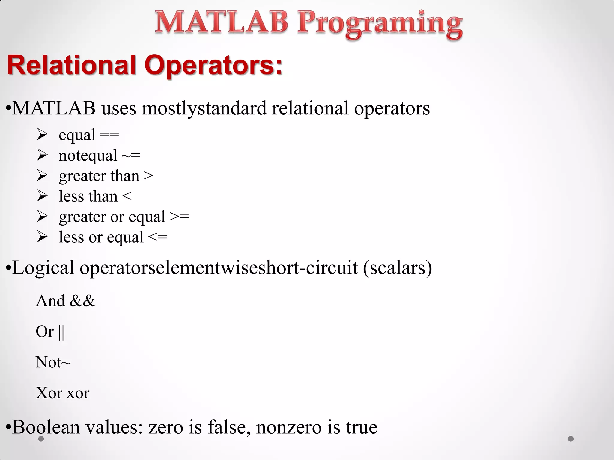 Relational Operators:
•MATLAB uses mostlystandard relational operators
 equal ==
 notequal ~=
 greater than >
 less than <
 greater or equal >=
 less or equal <=
•Logical operatorselementwiseshort-circuit (scalars)
And &&
Or ||
Not~
Xor xor
•Boolean values: zero is false, nonzero is true
 