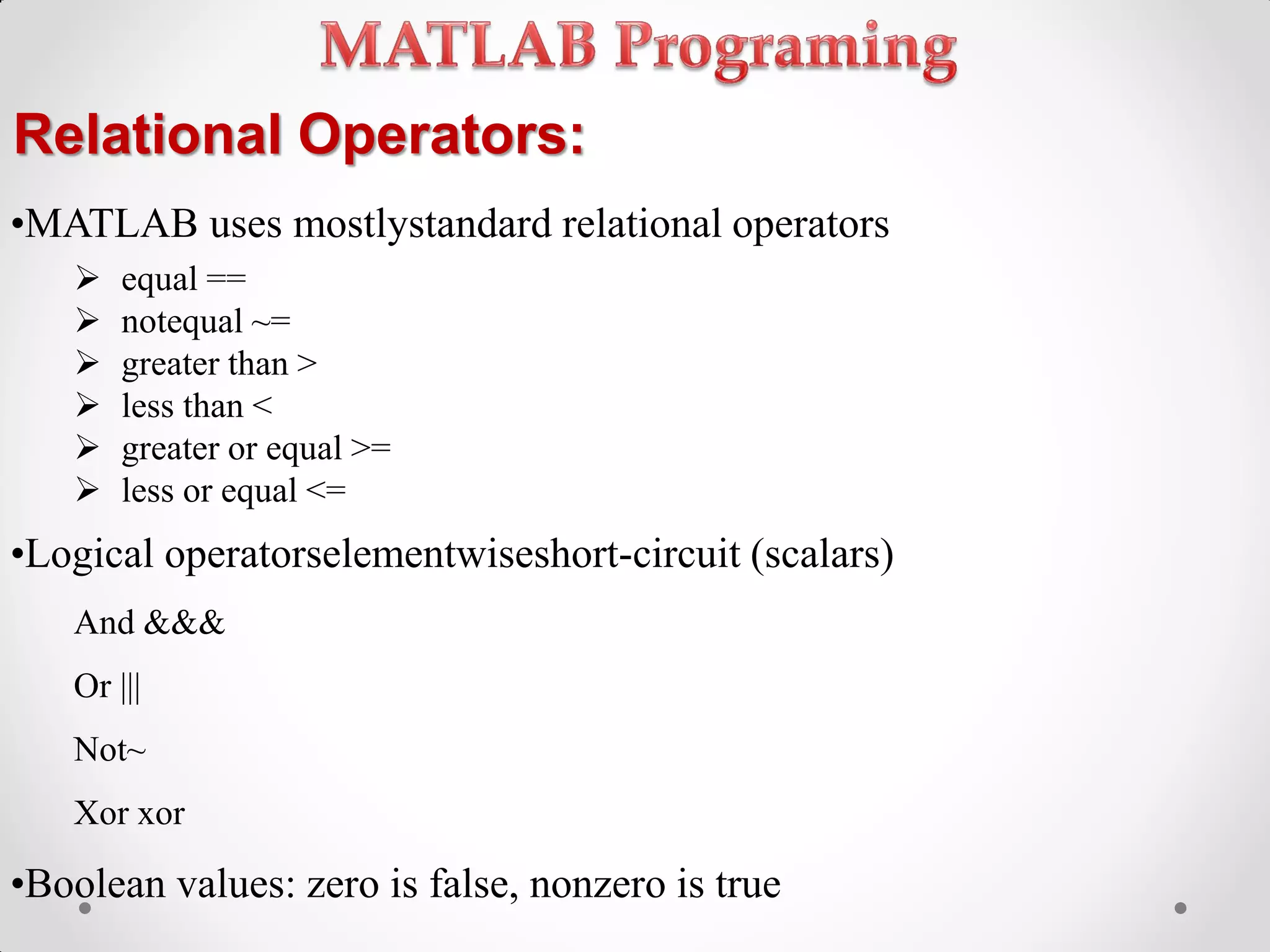 Relational Operators:
•MATLAB uses mostlystandard relational operators
 equal ==
 notequal ~=
 greater than >
 less than <
 greater or equal >=
 less or equal <=
•Logical operatorselementwiseshort-circuit (scalars)
And &&&
Or |||
Not~
Xor xor
•Boolean values: zero is false, nonzero is true
 