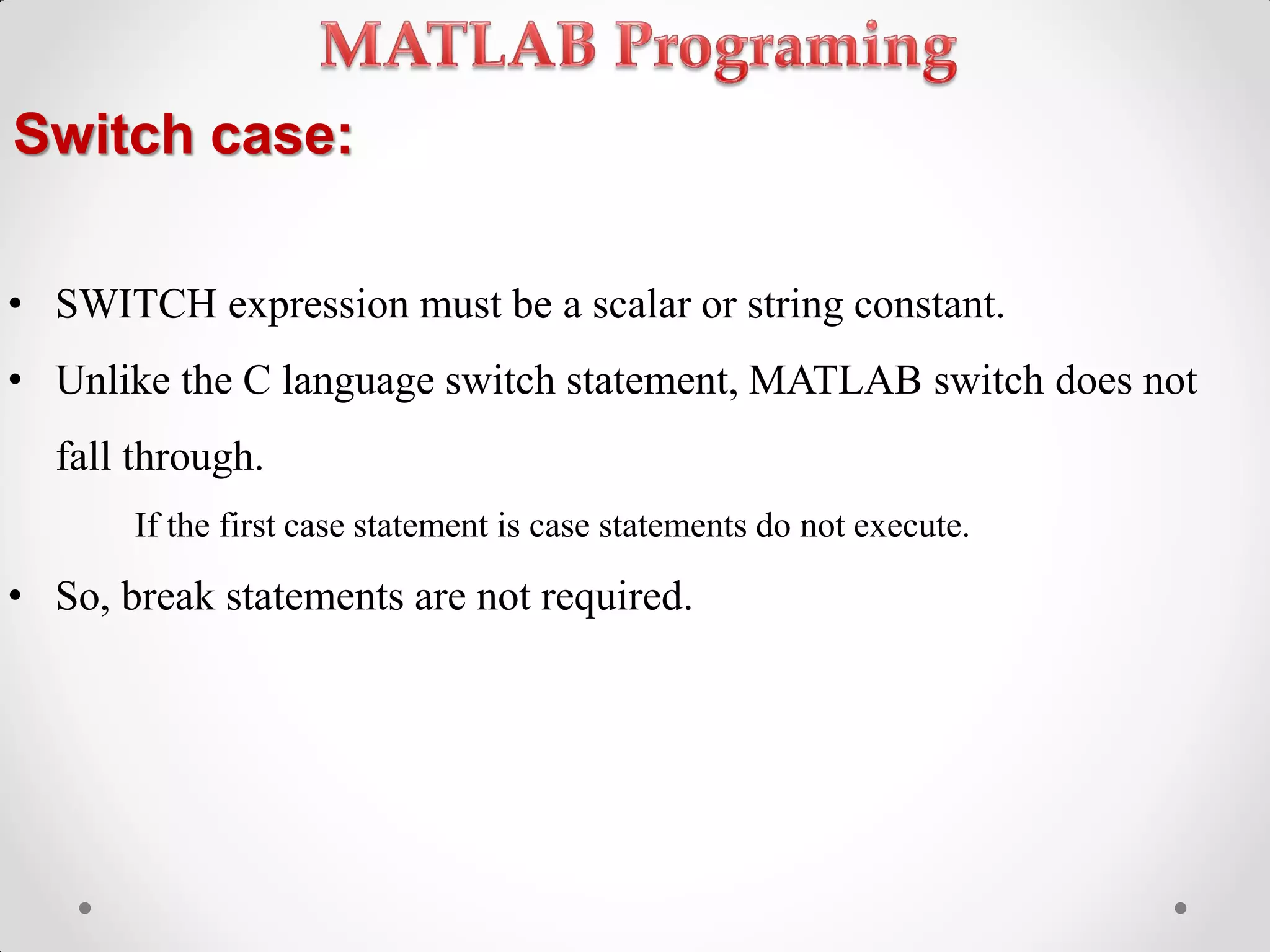 Switch case:
• SWITCH expression must be a scalar or string constant.
• Unlike the C language switch statement, MATLAB switch does not
fall through.
If the first case statement is case statements do not execute.
• So, break statements are not required.
 
