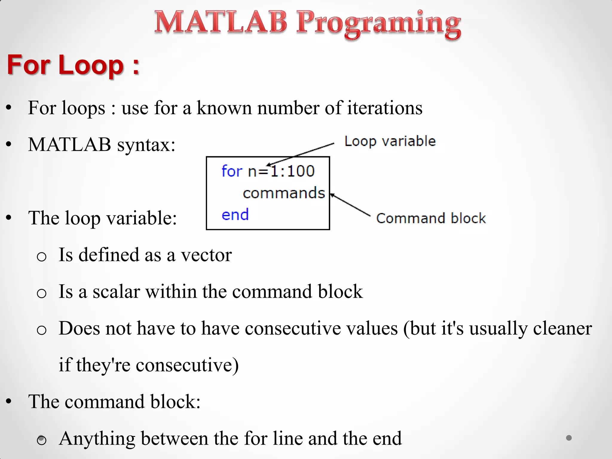 For Loop :
• For loops : use for a known number of iterations
• MATLAB syntax:
• The loop variable:
o Is defined as a vector
o Is a scalar within the command block
o Does not have to have consecutive values (but it's usually cleaner
if they're consecutive)
• The command block:
o Anything between the for line and the end
 