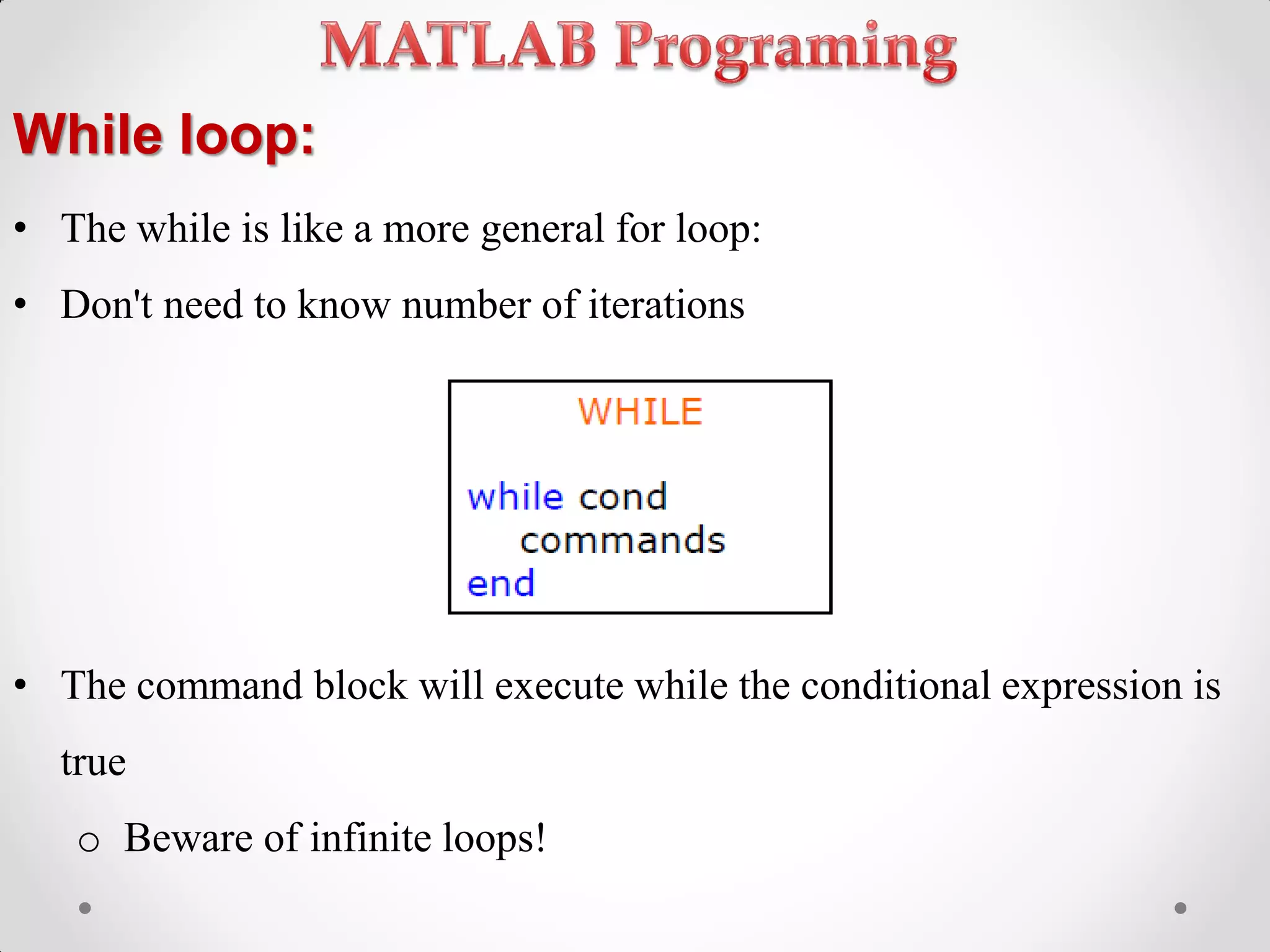 While loop:
• The while is like a more general for loop:
• Don't need to know number of iterations
• The command block will execute while the conditional expression is
true
o Beware of infinite loops!
 