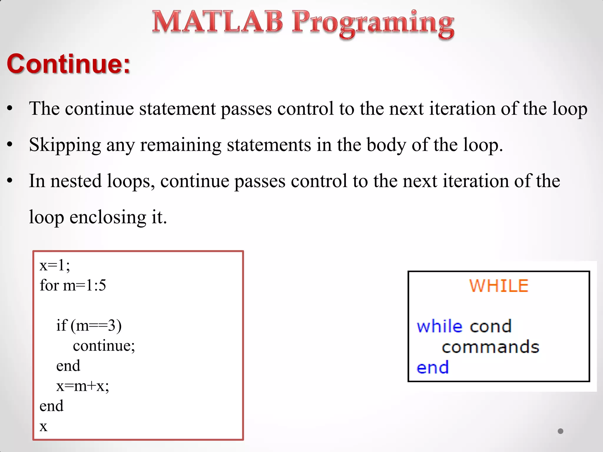 Continue:
• The continue statement passes control to the next iteration of the loop
• Skipping any remaining statements in the body of the loop.
• In nested loops, continue passes control to the next iteration of the
loop enclosing it.
x=1;
for m=1:5
if (m==3)
continue;
end
x=m+x;
end
x
 