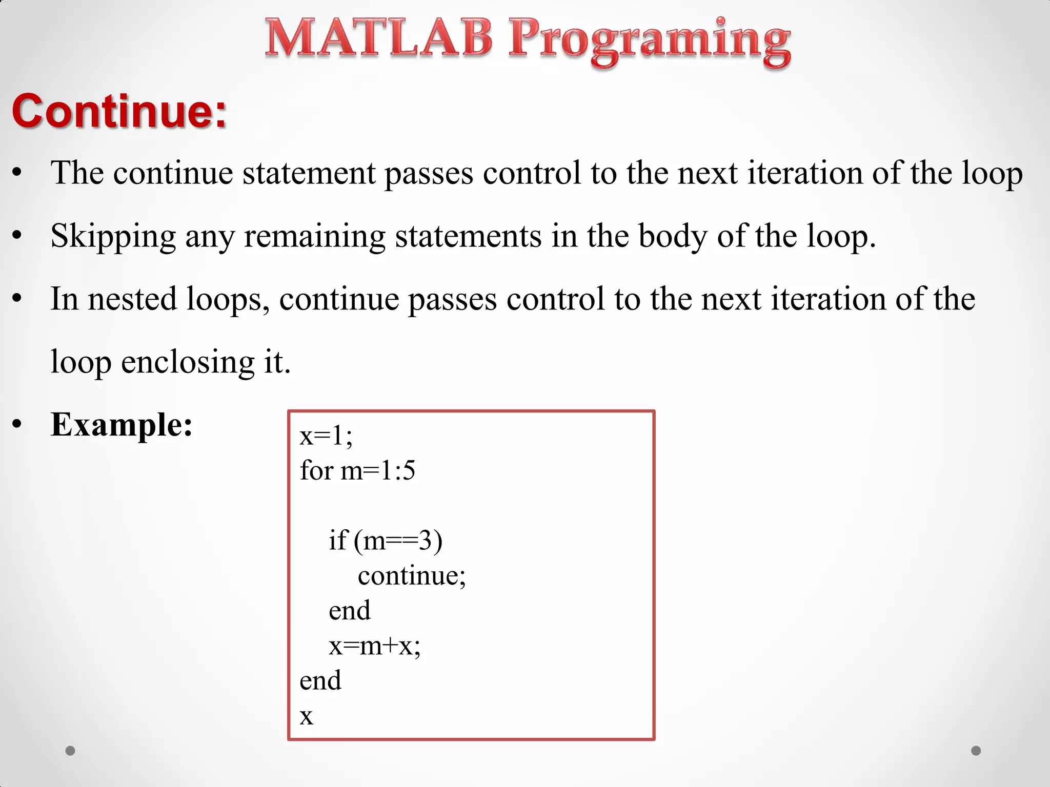 Continue:
• The continue statement passes control to the next iteration of the loop
• Skipping any remaining statements in the body of the loop.
• In nested loops, continue passes control to the next iteration of the
loop enclosing it.
• Example: x=1;
for m=1:5
if (m==3)
continue;
end
x=m+x;
end
x
 