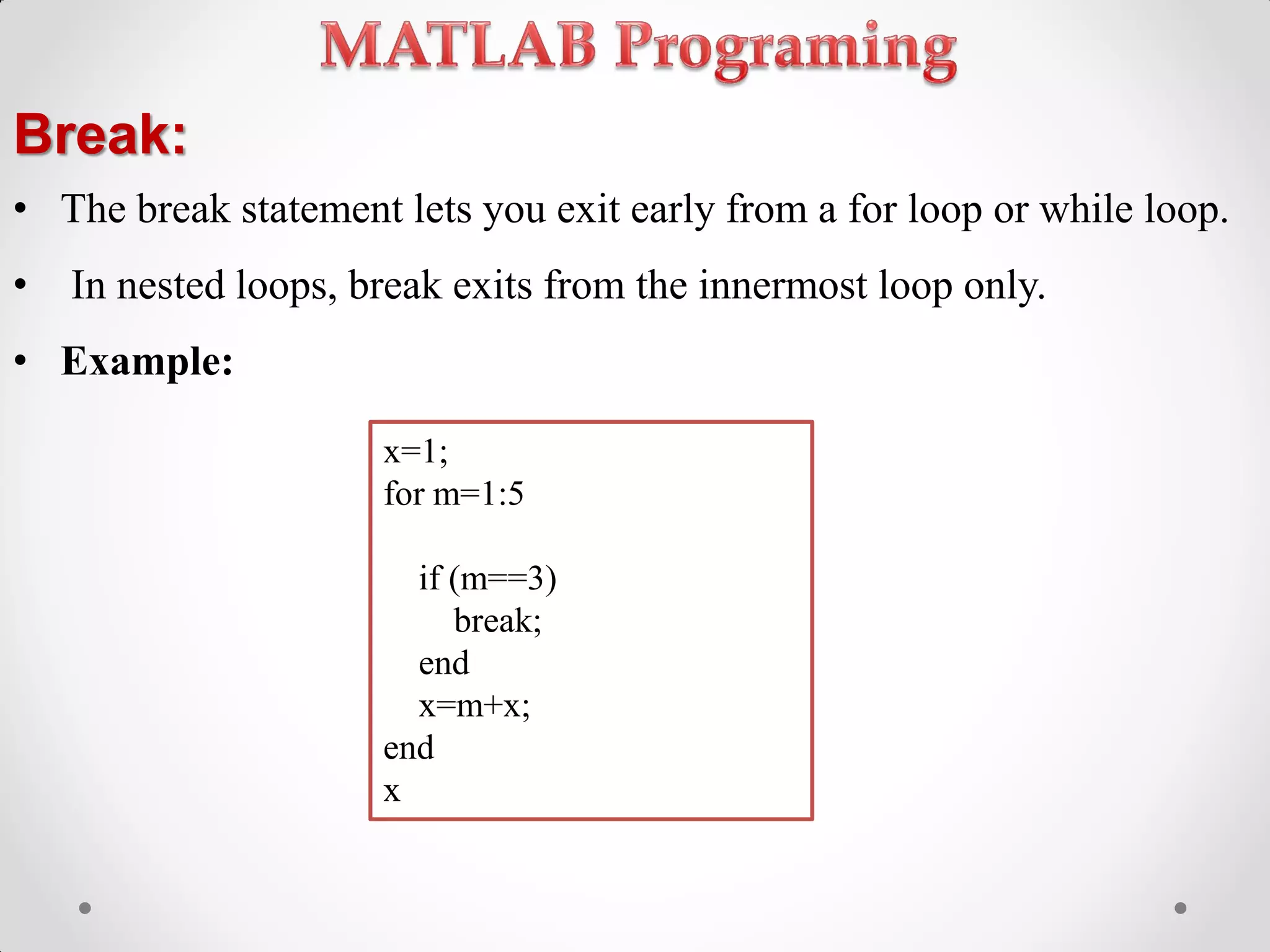 Break:
• The break statement lets you exit early from a for loop or while loop.
• In nested loops, break exits from the innermost loop only.
• Example:
x=1;
for m=1:5
if (m==3)
break;
end
x=m+x;
end
x
 