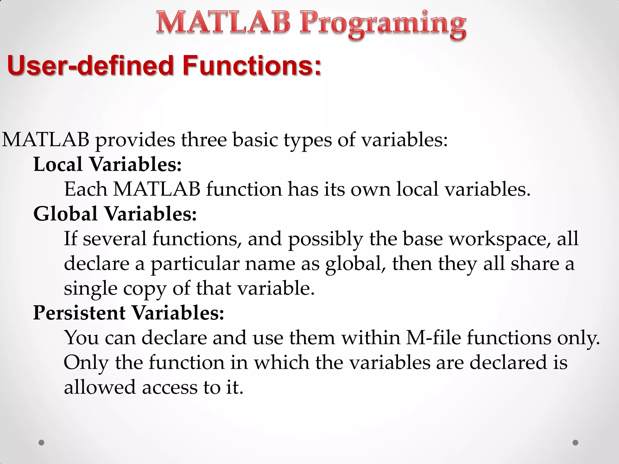 User-defined Functions:
MATLAB provides three basic types of variables:
Local Variables:
Each MATLAB function has its own local variables.
Global Variables:
If several functions, and possibly the base workspace, all
declare a particular name as global, then they all share a
single copy of that variable.
Persistent Variables:
You can declare and use them within M-file functions only.
Only the function in which the variables are declared is
allowed access to it.
 