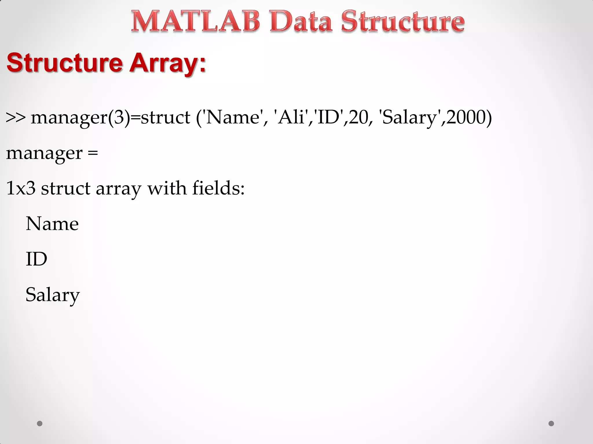 Structure Array:
>> manager(3)=struct ('Name', 'Ali','ID',20, 'Salary',2000)
manager =
1x3 struct array with fields:
Name
ID
Salary
 