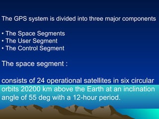 The GPS system is divided into three major components
• The Space Segments
• The User Segment
• The Control Segment
The space segment :
consists of 24 operational satellites in six circular
orbits 20200 km above the Earth at an inclination
angle of 55 deg with a 12-hour period.
 