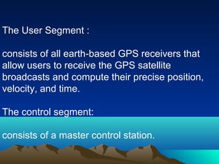 The User Segment :
consists of all earth-based GPS receivers that
allow users to receive the GPS satellite
broadcasts and compute their precise position,
velocity, and time.
The control segment:
consists of a master control station.
 