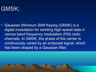 GMSK:GMSK:
• Gaussian Minimum Shift Keying (GMSK) is a
digital modulation for sending high-speed data in
narrow band frequency modulation (FM) radio
channels. In GMSK, the phase of the carrier is
continuously varied by an antipodal signal, which
has been shaped by a Gaussian filter.
 