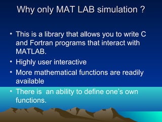 Why only MAT LAB simulation ?Why only MAT LAB simulation ?
• This is a library that allows you to write C
and Fortran programs that interact with
MATLAB.
• Highly user interactive
• More mathematical functions are readily
available
• There is an ability to define one’s own
functions.
 