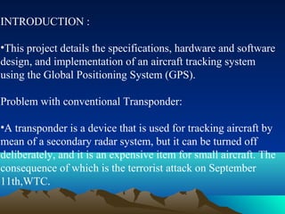 INTRODUCTION :
•This project details the specifications, hardware and software
design, and implementation of an aircraft tracking system
using the Global Positioning System (GPS).
Problem with conventional Transponder:
•A transponder is a device that is used for tracking aircraft by
mean of a secondary radar system, but it can be turned off
deliberately, and it is an expensive item for small aircraft. The
consequence of which is the terrorist attack on September
11th,WTC.
 