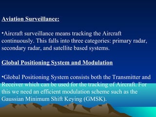 Aviation Surveillance:
•Aircraft surveillance means tracking the Aircraft
continuously. This falls into three categories: primary radar,
secondary radar, and satellite based systems.
Global Positioning System and Modulation
•Global Positioning System consists both the Transmitter and
Receiver which can be used for the tracking of Aircraft. For
this we need an efficient modulation scheme such as the
Gaussian Minimum Shift Keying (GMSK).
 
