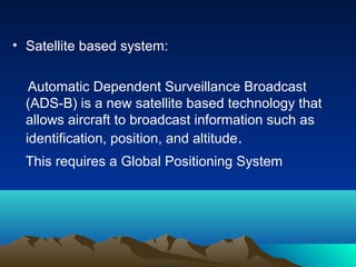 • Satellite based system:
Automatic Dependent Surveillance Broadcast
(ADS-B) is a new satellite based technology that
allows aircraft to broadcast information such as
identification, position, and altitude.
This requires a Global Positioning System
 