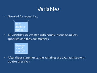 Variables
• No need for types. i.e.,
• All variables are created with double precision unless
specified and they are matrices.
• After these statements, the variables are 1x1 matrices with
double precision
int a;
double b;
float c;
Example:
>>x=5;
>>x1=2;
 