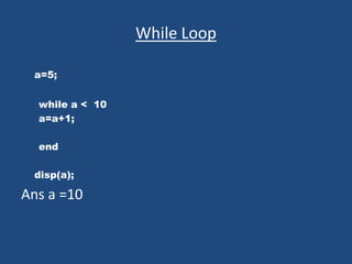 While Loop
a=5;
while a < 10
a=a+1;
end
disp(a);
Ans a =10
 
